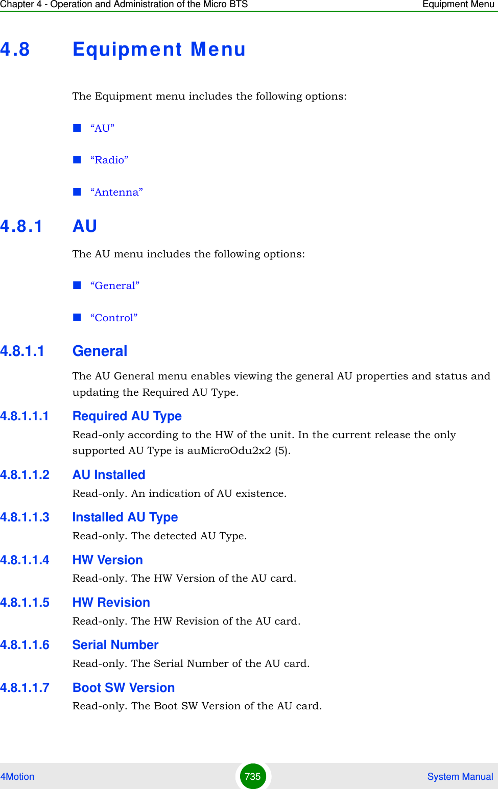 Chapter 4 - Operation and Administration of the Micro BTS Equipment Menu4Motion 735  System Manual4.8 Equipment Me nuThe Equipment menu includes the following options:“AU”“Radio”“Antenna”4.8 .1 AUThe AU menu includes the following options:“General”“Control”4.8.1.1 GeneralThe AU General menu enables viewing the general AU properties and status and updating the Required AU Type.4.8.1.1.1 Required AU TypeRead-only according to the HW of the unit. In the current release the only supported AU Type is auMicroOdu2x2 (5).4.8.1.1.2 AU InstalledRead-only. An indication of AU existence.4.8.1.1.3 Installed AU TypeRead-only. The detected AU Type.4.8.1.1.4 HW VersionRead-only. The HW Version of the AU card.4.8.1.1.5 HW RevisionRead-only. The HW Revision of the AU card.4.8.1.1.6 Serial NumberRead-only. The Serial Number of the AU card.4.8.1.1.7 Boot SW VersionRead-only. The Boot SW Version of the AU card.