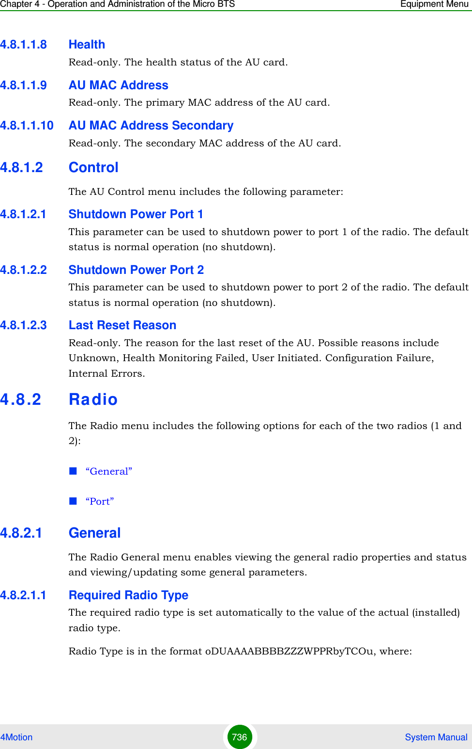 Chapter 4 - Operation and Administration of the Micro BTS Equipment Menu4Motion 736  System Manual4.8.1.1.8 HealthRead-only. The health status of the AU card.4.8.1.1.9 AU MAC AddressRead-only. The primary MAC address of the AU card.4.8.1.1.10 AU MAC Address SecondaryRead-only. The secondary MAC address of the AU card.4.8.1.2 ControlThe AU Control menu includes the following parameter:4.8.1.2.1 Shutdown Power Port 1This parameter can be used to shutdown power to port 1 of the radio. The default status is normal operation (no shutdown).4.8.1.2.2 Shutdown Power Port 2This parameter can be used to shutdown power to port 2 of the radio. The default status is normal operation (no shutdown).4.8.1.2.3 Last Reset ReasonRead-only. The reason for the last reset of the AU. Possible reasons include Unknown, Health Monitoring Failed, User Initiated. Configuration Failure, Internal Errors.4.8 .2 Ra dioThe Radio menu includes the following options for each of the two radios (1 and 2):“General”“Port”4.8.2.1 GeneralThe Radio General menu enables viewing the general radio properties and status and viewing/updating some general parameters.4.8.2.1.1 Required Radio TypeThe required radio type is set automatically to the value of the actual (installed) radio type. Radio Type is in the format oDUAAAABBBBZZZWPPRbyTCOu, where: 