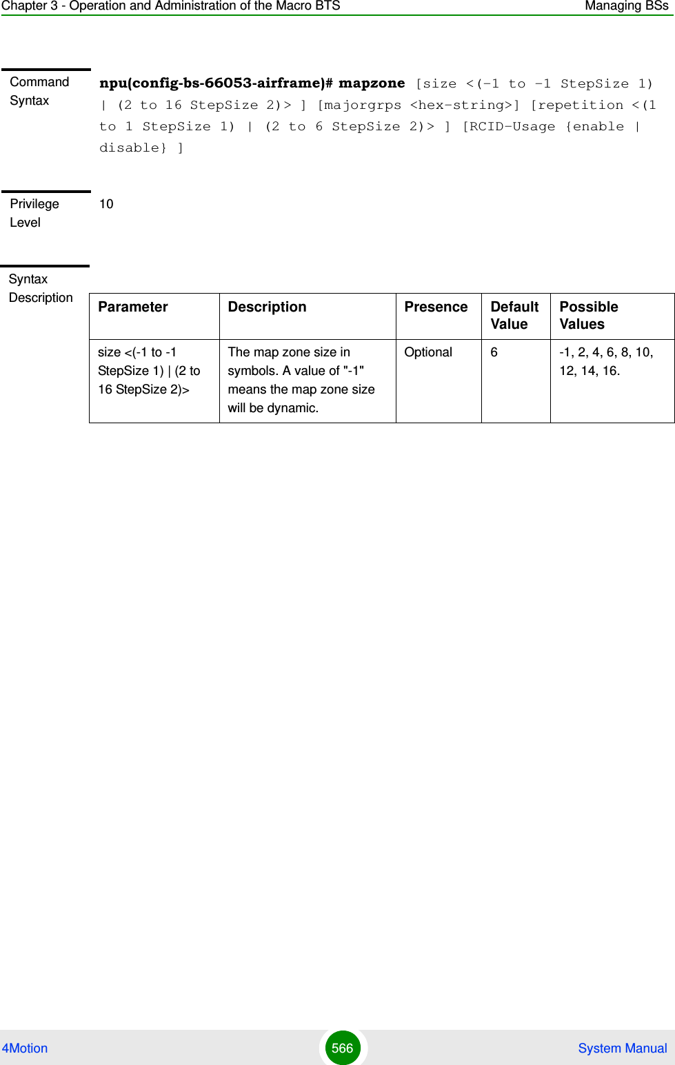 Chapter 3 - Operation and Administration of the Macro BTS Managing BSs4Motion 566  System ManualCommand Syntaxnpu(config-bs-66053-airframe)# mapzone [size &lt;(-1 to -1 StepSize 1) | (2 to 16 StepSize 2)&gt; ] [majorgrps &lt;hex-string&gt;] [repetition &lt;(1 to 1 StepSize 1) | (2 to 6 StepSize 2)&gt; ] [RCID-Usage {enable | disable} ]Privilege Level10Syntax Description Parameter Description Presence Default ValuePossible Valuessize &lt;(-1 to -1 StepSize 1) | (2 to 16 StepSize 2)&gt;The map zone size in symbols. A value of &quot;-1&quot; means the map zone size will be dynamic.Optional 6 -1, 2, 4, 6, 8, 10, 12, 14, 16.