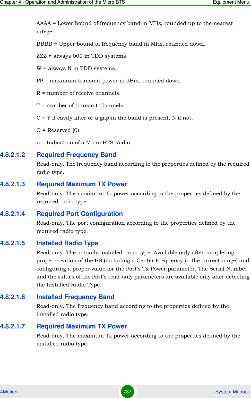 Chapter 4 - Operation and Administration of the Micro BTS Equipment Menu4Motion 737  System ManualAAAA = Lower bound of frequency band in MHz, rounded up to the nearest integer. BBBB = Upper bound of frequency band in MHz, rounded down. ZZZ = always 000 in TDD systems.W = always N in TDD systems. PP = maximum transmit power in dBm, rounded down. R = number of receive channels. T = number of transmit channels. C = Y if cavity filter or a gap in the band is present, N if not. O = Reserved (0).u = Indication of a Micro BTS Radio4.8.2.1.2 Required Frequency BandRead-only. The frequency band according to the properties defined by the required radio type.4.8.2.1.3 Required Maximum TX PowerRead-only. The maximum Tx power according to the properties defined by the required radio type.4.8.2.1.4 Required Port ConfigurationRead-only. The port configuration according to the properties defined by the required radio type.4.8.2.1.5 Installed Radio TypeRead-only. The actually installed radio type. Available only after completing proper creation of the BS (including a Center Frequency in the correct range) and configuring a proper value for the Port’s Tx Power parameter. The Serial Number and the values of the Port’s read-only parameters are available only after detecting the Installed Radio Type.4.8.2.1.6 Installed Frequency BandRead-only. The frequency band according to the properties defined by the installed radio type.4.8.2.1.7 Required Maximum TX PowerRead-only. The maximum Tx power according to the properties defined by the installed radio type.