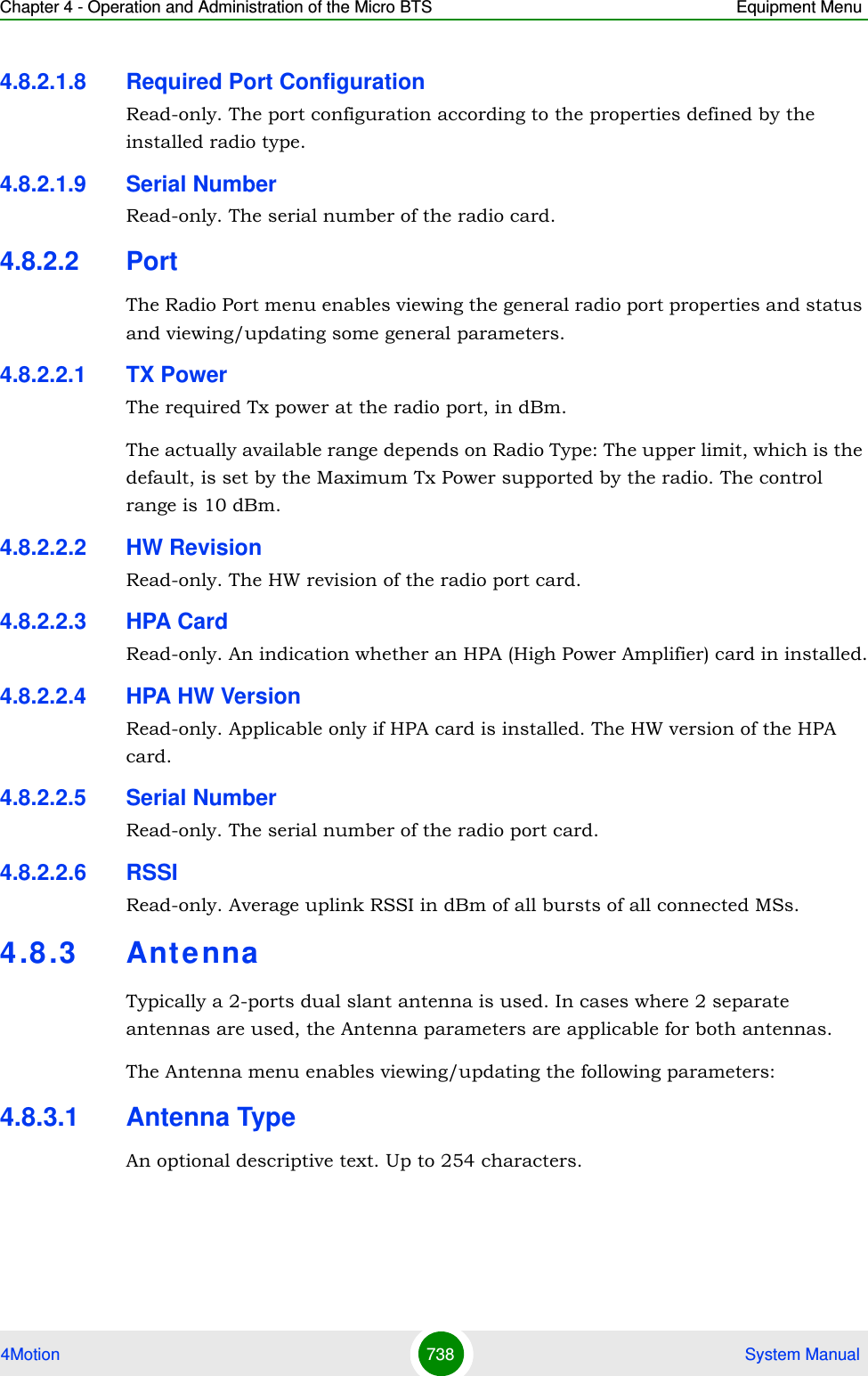 Chapter 4 - Operation and Administration of the Micro BTS Equipment Menu4Motion 738  System Manual4.8.2.1.8 Required Port ConfigurationRead-only. The port configuration according to the properties defined by the installed radio type.4.8.2.1.9 Serial NumberRead-only. The serial number of the radio card.4.8.2.2 PortThe Radio Port menu enables viewing the general radio port properties and status and viewing/updating some general parameters.4.8.2.2.1 TX PowerThe required Tx power at the radio port, in dBm.The actually available range depends on Radio Type: The upper limit, which is the default, is set by the Maximum Tx Power supported by the radio. The control range is 10 dBm.4.8.2.2.2 HW RevisionRead-only. The HW revision of the radio port card.4.8.2.2.3 HPA CardRead-only. An indication whether an HPA (High Power Amplifier) card in installed.4.8.2.2.4 HPA HW VersionRead-only. Applicable only if HPA card is installed. The HW version of the HPA card.4.8.2.2.5 Serial NumberRead-only. The serial number of the radio port card.4.8.2.2.6 RSSIRead-only. Average uplink RSSI in dBm of all bursts of all connected MSs.4.8 .3 AntennaTypically a 2-ports dual slant antenna is used. In cases where 2 separate antennas are used, the Antenna parameters are applicable for both antennas. The Antenna menu enables viewing/updating the following parameters:4.8.3.1 Antenna TypeAn optional descriptive text. Up to 254 characters.