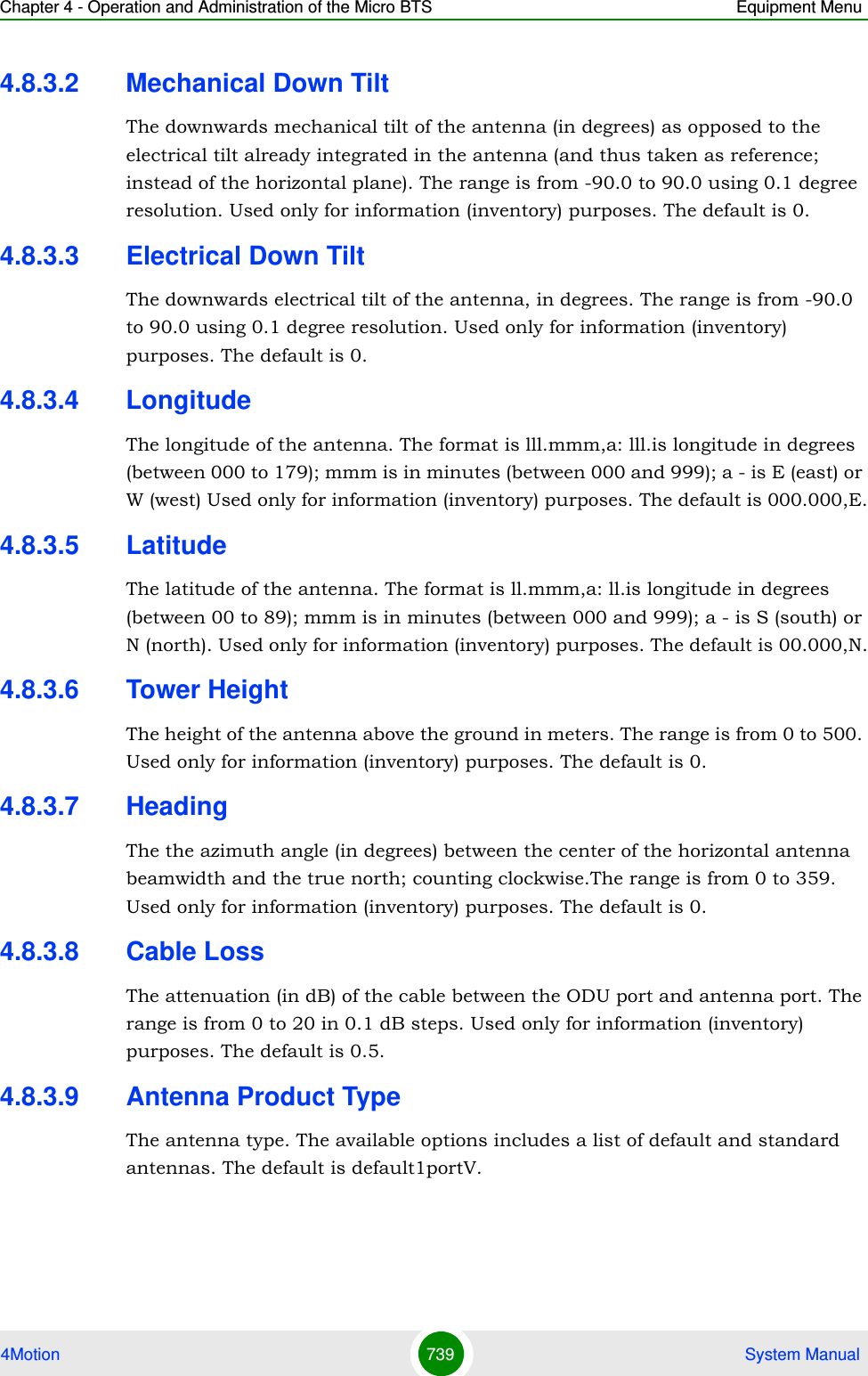 Chapter 4 - Operation and Administration of the Micro BTS Equipment Menu4Motion 739  System Manual4.8.3.2 Mechanical Down TiltThe downwards mechanical tilt of the antenna (in degrees) as opposed to the electrical tilt already integrated in the antenna (and thus taken as reference; instead of the horizontal plane). The range is from -90.0 to 90.0 using 0.1 degree resolution. Used only for information (inventory) purposes. The default is 0.4.8.3.3 Electrical Down TiltThe downwards electrical tilt of the antenna, in degrees. The range is from -90.0 to 90.0 using 0.1 degree resolution. Used only for information (inventory) purposes. The default is 0.4.8.3.4 LongitudeThe longitude of the antenna. The format is lll.mmm,a: lll.is longitude in degrees (between 000 to 179); mmm is in minutes (between 000 and 999); a - is E (east) or W (west) Used only for information (inventory) purposes. The default is 000.000,E.4.8.3.5 LatitudeThe latitude of the antenna. The format is ll.mmm,a: ll.is longitude in degrees (between 00 to 89); mmm is in minutes (between 000 and 999); a - is S (south) or N (north). Used only for information (inventory) purposes. The default is 00.000,N.4.8.3.6 Tower HeightThe height of the antenna above the ground in meters. The range is from 0 to 500. Used only for information (inventory) purposes. The default is 0.4.8.3.7 HeadingThe the azimuth angle (in degrees) between the center of the horizontal antenna beamwidth and the true north; counting clockwise.The range is from 0 to 359. Used only for information (inventory) purposes. The default is 0.4.8.3.8 Cable LossThe attenuation (in dB) of the cable between the ODU port and antenna port. The range is from 0 to 20 in 0.1 dB steps. Used only for information (inventory) purposes. The default is 0.5.4.8.3.9 Antenna Product TypeThe antenna type. The available options includes a list of default and standard antennas. The default is default1portV.
