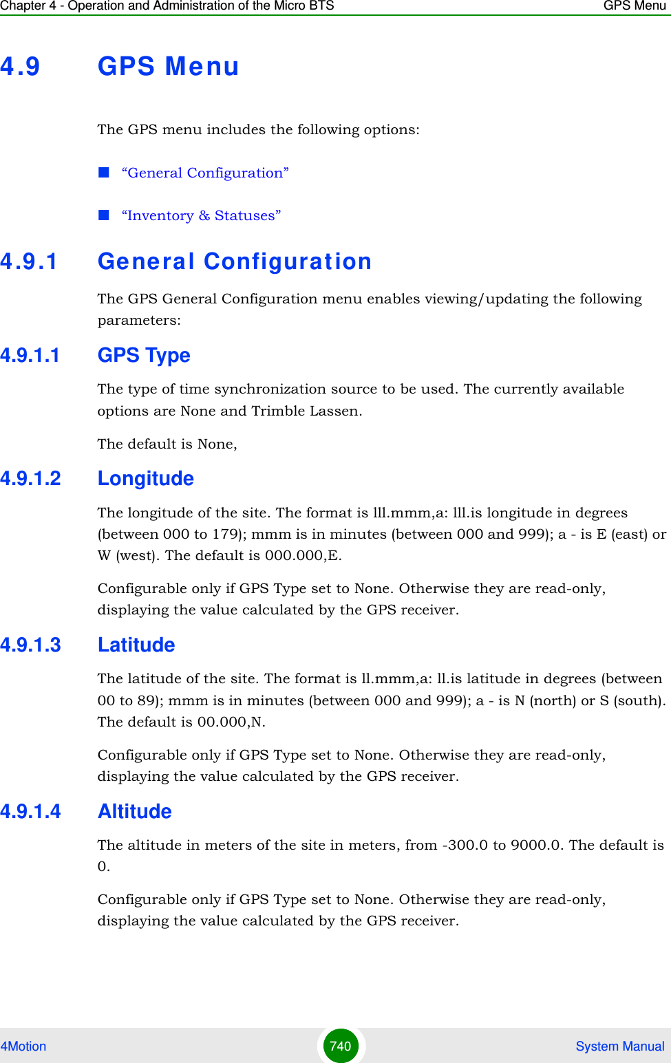 Chapter 4 - Operation and Administration of the Micro BTS GPS Menu4Motion 740  System Manual4.9 GPS MenuThe GPS menu includes the following options:“General Configuration”“Inventory &amp; Statuses”4.9 .1 General ConfigurationThe GPS General Configuration menu enables viewing/updating the following parameters:4.9.1.1 GPS TypeThe type of time synchronization source to be used. The currently available options are None and Trimble Lassen.The default is None,4.9.1.2 LongitudeThe longitude of the site. The format is lll.mmm,a: lll.is longitude in degrees (between 000 to 179); mmm is in minutes (between 000 and 999); a - is E (east) or W (west). The default is 000.000,E.Configurable only if GPS Type set to None. Otherwise they are read-only, displaying the value calculated by the GPS receiver.4.9.1.3 LatitudeThe latitude of the site. The format is ll.mmm,a: ll.is latitude in degrees (between 00 to 89); mmm is in minutes (between 000 and 999); a - is N (north) or S (south). The default is 00.000,N.Configurable only if GPS Type set to None. Otherwise they are read-only, displaying the value calculated by the GPS receiver.4.9.1.4 AltitudeThe altitude in meters of the site in meters, from -300.0 to 9000.0. The default is 0.Configurable only if GPS Type set to None. Otherwise they are read-only, displaying the value calculated by the GPS receiver.