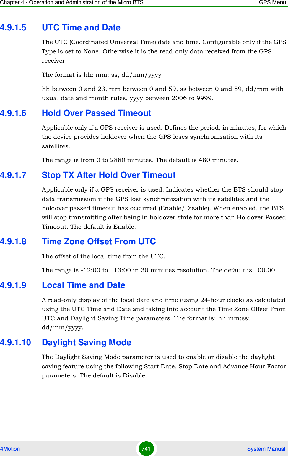 Chapter 4 - Operation and Administration of the Micro BTS GPS Menu4Motion 741  System Manual4.9.1.5 UTC Time and DateThe UTC (Coordinated Universal Time) date and time. Configurable only if the GPS Type is set to None. Otherwise it is the read-only data received from the GPS receiver.The format is hh: mm: ss, dd/mm/yyyyhh between 0 and 23, mm between 0 and 59, ss between 0 and 59, dd/mm with usual date and month rules, yyyy between 2006 to 9999.4.9.1.6 Hold Over Passed TimeoutApplicable only if a GPS receiver is used. Defines the period, in minutes, for which the device provides holdover when the GPS loses synchronization with its satellites. The range is from 0 to 2880 minutes. The default is 480 minutes.4.9.1.7 Stop TX After Hold Over TimeoutApplicable only if a GPS receiver is used. Indicates whether the BTS should stop data transmission if the GPS lost synchronization with its satellites and the holdover passed timeout has occurred (Enable/Disable). When enabled, the BTS will stop transmitting after being in holdover state for more than Holdover Passed Timeout. The default is Enable.4.9.1.8 Time Zone Offset From UTCThe offset of the local time from the UTC.The range is -12:00 to +13:00 in 30 minutes resolution. The default is +00.00.4.9.1.9 Local Time and DateA read-only display of the local date and time (using 24-hour clock) as calculated using the UTC Time and Date and taking into account the Time Zone Offset From UTC and Daylight Saving Time parameters. The format is: hh:mm:ss; dd/mm/yyyy. 4.9.1.10 Daylight Saving ModeThe Daylight Saving Mode parameter is used to enable or disable the daylight saving feature using the following Start Date, Stop Date and Advance Hour Factor parameters. The default is Disable.