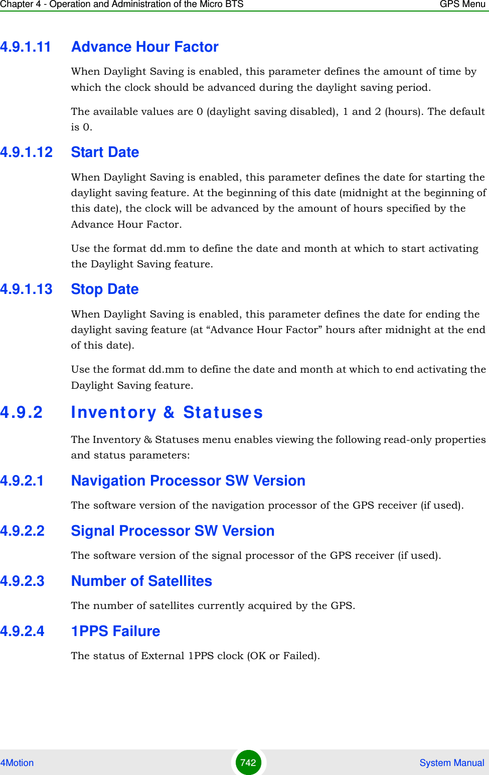 Chapter 4 - Operation and Administration of the Micro BTS GPS Menu4Motion 742  System Manual4.9.1.11 Advance Hour FactorWhen Daylight Saving is enabled, this parameter defines the amount of time by which the clock should be advanced during the daylight saving period.The available values are 0 (daylight saving disabled), 1 and 2 (hours). The default is 0.4.9.1.12 Start DateWhen Daylight Saving is enabled, this parameter defines the date for starting the daylight saving feature. At the beginning of this date (midnight at the beginning of this date), the clock will be advanced by the amount of hours specified by the Advance Hour Factor.Use the format dd.mm to define the date and month at which to start activating the Daylight Saving feature.4.9.1.13 Stop DateWhen Daylight Saving is enabled, this parameter defines the date for ending the daylight saving feature (at “Advance Hour Factor” hours after midnight at the end of this date).Use the format dd.mm to define the date and month at which to end activating the Daylight Saving feature.4.9 .2 Inventory &amp;  Stat use sThe Inventory &amp; Statuses menu enables viewing the following read-only properties and status parameters:4.9.2.1 Navigation Processor SW VersionThe software version of the navigation processor of the GPS receiver (if used).4.9.2.2 Signal Processor SW VersionThe software version of the signal processor of the GPS receiver (if used).4.9.2.3 Number of SatellitesThe number of satellites currently acquired by the GPS.4.9.2.4 1PPS FailureThe status of External 1PPS clock (OK or Failed).