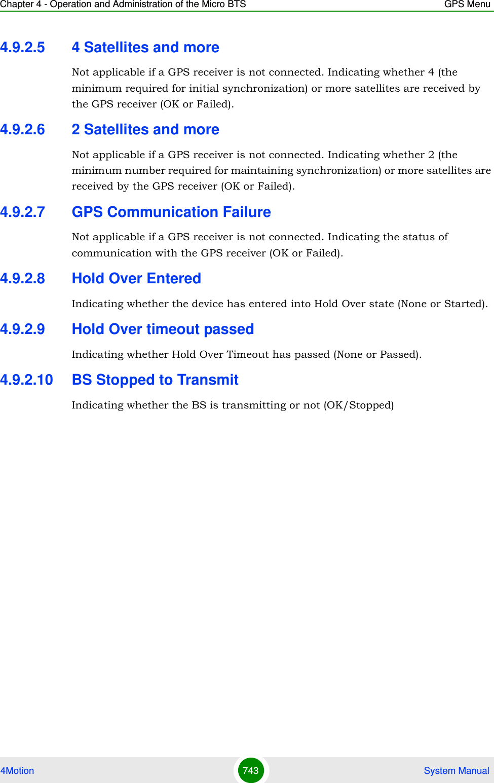 Chapter 4 - Operation and Administration of the Micro BTS GPS Menu4Motion 743  System Manual4.9.2.5 4 Satellites and moreNot applicable if a GPS receiver is not connected. Indicating whether 4 (the minimum required for initial synchronization) or more satellites are received by the GPS receiver (OK or Failed).4.9.2.6 2 Satellites and moreNot applicable if a GPS receiver is not connected. Indicating whether 2 (the minimum number required for maintaining synchronization) or more satellites are received by the GPS receiver (OK or Failed).4.9.2.7 GPS Communication FailureNot applicable if a GPS receiver is not connected. Indicating the status of communication with the GPS receiver (OK or Failed).4.9.2.8 Hold Over EnteredIndicating whether the device has entered into Hold Over state (None or Started).4.9.2.9 Hold Over timeout passedIndicating whether Hold Over Timeout has passed (None or Passed).4.9.2.10 BS Stopped to TransmitIndicating whether the BS is transmitting or not (OK/Stopped)