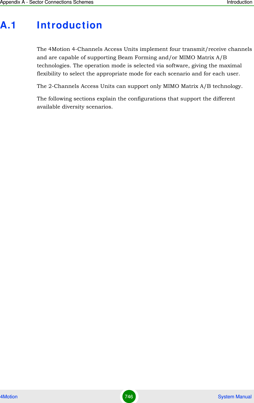 Appendix A - Sector Connections Schemes Introduction4Motion 746  System ManualA.1 I ntroductionThe 4Motion 4-Channels Access Units implement four transmit/receive channels and are capable of supporting Beam Forming and/or MIMO Matrix A/B technologies. The operation mode is selected via software, giving the maximal flexibility to select the appropriate mode for each scenario and for each user.The 2-Channels Access Units can support only MIMO Matrix A/B technology.The following sections explain the configurations that support the different available diversity scenarios.