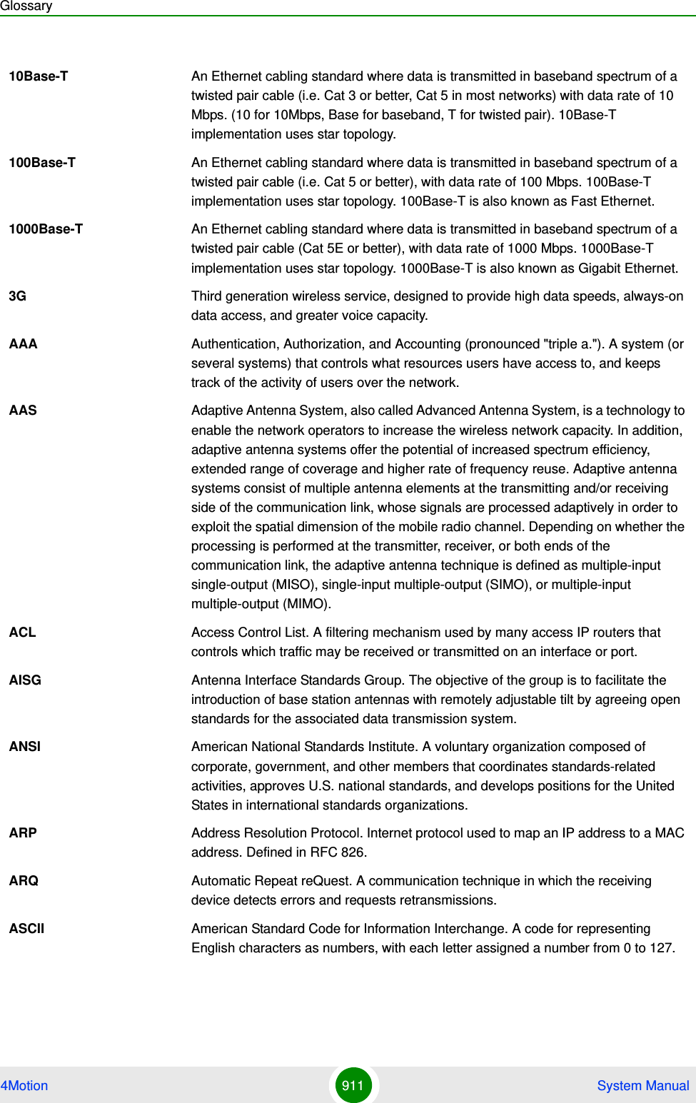 Glossary4Motion 911  System Manual10Base-T An Ethernet cabling standard where data is transmitted in baseband spectrum of a twisted pair cable (i.e. Cat 3 or better, Cat 5 in most networks) with data rate of 10 Mbps. (10 for 10Mbps, Base for baseband, T for twisted pair). 10Base-T implementation uses star topology. 100Base-T An Ethernet cabling standard where data is transmitted in baseband spectrum of a twisted pair cable (i.e. Cat 5 or better), with data rate of 100 Mbps. 100Base-T implementation uses star topology. 100Base-T is also known as Fast Ethernet. 1000Base-T An Ethernet cabling standard where data is transmitted in baseband spectrum of a twisted pair cable (Cat 5E or better), with data rate of 1000 Mbps. 1000Base-T implementation uses star topology. 1000Base-T is also known as Gigabit Ethernet.3G Third generation wireless service, designed to provide high data speeds, always-on data access, and greater voice capacity.AAA Authentication, Authorization, and Accounting (pronounced &quot;triple a.&quot;). A system (or several systems) that controls what resources users have access to, and keeps track of the activity of users over the network. AAS Adaptive Antenna System, also called Advanced Antenna System, is a technology to enable the network operators to increase the wireless network capacity. In addition, adaptive antenna systems offer the potential of increased spectrum efficiency, extended range of coverage and higher rate of frequency reuse. Adaptive antenna systems consist of multiple antenna elements at the transmitting and/or receiving side of the communication link, whose signals are processed adaptively in order to exploit the spatial dimension of the mobile radio channel. Depending on whether the processing is performed at the transmitter, receiver, or both ends of the communication link, the adaptive antenna technique is defined as multiple-input single-output (MISO), single-input multiple-output (SIMO), or multiple-input multiple-output (MIMO).ACL Access Control List. A filtering mechanism used by many access IP routers that controls which traffic may be received or transmitted on an interface or port. AISG Antenna Interface Standards Group. The objective of the group is to facilitate the introduction of base station antennas with remotely adjustable tilt by agreeing open standards for the associated data transmission system.ANSI American National Standards Institute. A voluntary organization composed of corporate, government, and other members that coordinates standards-related activities, approves U.S. national standards, and develops positions for the United States in international standards organizations. ARP Address Resolution Protocol. Internet protocol used to map an IP address to a MAC address. Defined in RFC 826.ARQ Automatic Repeat reQuest. A communication technique in which the receiving device detects errors and requests retransmissions.ASCII American Standard Code for Information Interchange. A code for representing English characters as numbers, with each letter assigned a number from 0 to 127.