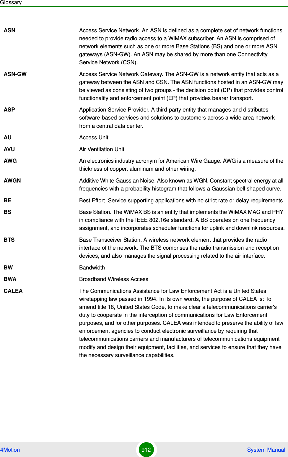 Glossary4Motion 912  System ManualASN Access Service Network. An ASN is defined as a complete set of network functions needed to provide radio access to a WiMAX subscriber. An ASN is comprised of network elements such as one or more Base Stations (BS) and one or more ASN gateways (ASN-GW). An ASN may be shared by more than one Connectivity Service Network (CSN).ASN-GW Access Service Network Gateway. The ASN-GW is a network entity that acts as a gateway between the ASN and CSN. The ASN functions hosted in an ASN-GW may be viewed as consisting of two groups - the decision point (DP) that provides control functionality and enforcement point (EP) that provides bearer transport.ASP Application Service Provider. A third-party entity that manages and distributes software-based services and solutions to customers across a wide area network from a central data center.AU Access UnitAVU Air Ventilation UnitAWG An electronics industry acronym for American Wire Gauge. AWG is a measure of the thickness of copper, aluminum and other wiring.AWGN Additive White Gaussian Noise. Also known as WGN. Constant spectral energy at all frequencies with a probability histogram that follows a Gaussian bell shaped curve. BE Best Effort. Service supporting applications with no strict rate or delay requirements.BS Base Station. The WiMAX BS is an entity that implements the WiMAX MAC and PHY in compliance with the IEEE 802.16e standard. A BS operates on one frequency assignment, and incorporates scheduler functions for uplink and downlink resources.BTS Base Transceiver Station. A wireless network element that provides the radio interface of the network. The BTS comprises the radio transmission and reception devices, and also manages the signal processing related to the air interface.BW BandwidthBWA Broadband Wireless AccessCALEA The Communications Assistance for Law Enforcement Act is a United States wiretapping law passed in 1994. In its own words, the purpose of CALEA is: To amend title 18, United States Code, to make clear a telecommunications carrier&apos;s duty to cooperate in the interception of communications for Law Enforcement purposes, and for other purposes. CALEA was intended to preserve the ability of law enforcement agencies to conduct electronic surveillance by requiring that telecommunications carriers and manufacturers of telecommunications equipment modify and design their equipment, facilities, and services to ensure that they have the necessary surveillance capabilities.