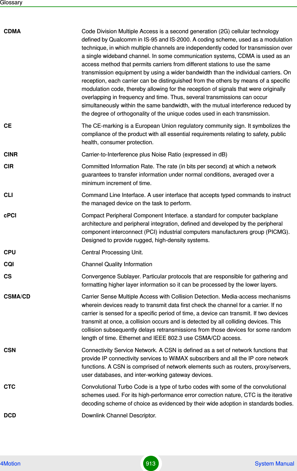 Glossary4Motion 913  System ManualCDMA Code Division Multiple Access is a second generation (2G) cellular technology defined by Qualcomm in IS-95 and IS-2000. A coding scheme, used as a modulation technique, in which multiple channels are independently coded for transmission over a single wideband channel. In some communication systems, CDMA is used as an access method that permits carriers from different stations to use the same transmission equipment by using a wider bandwidth than the individual carriers. On reception, each carrier can be distinguished from the others by means of a specific modulation code, thereby allowing for the reception of signals that were originally overlapping in frequency and time. Thus, several transmissions can occur simultaneously within the same bandwidth, with the mutual interference reduced by the degree of orthogonality of the unique codes used in each transmission. CE The CE-marking is a European Union regulatory community sign. It symbolizes the compliance of the product with all essential requirements relating to safety, public health, consumer protection.CINR Carrier-to-Interference plus Noise Ratio (expressed in dB)CIR Committed Information Rate. The rate (in bits per second) at which a network guarantees to transfer information under normal conditions, averaged over a minimum increment of time.CLI Command Line Interface. A user interface that accepts typed commands to instruct the managed device on the task to perform.cPCI Compact Peripheral Component Interface. a standard for computer backplane architecture and peripheral integration, defined and developed by the peripheral component interconnect (PCI) industrial computers manufacturers group (PICMG). Designed to provide rugged, high-density systems.CPU Central Processing Unit.CQI Channel Quality InformationCS Convergence Sublayer. Particular protocols that are responsible for gathering and formatting higher layer information so it can be processed by the lower layers.CSMA/CD Carrier Sense Multiple Access with Collision Detection. Media-access mechanisms wherein devices ready to transmit data first check the channel for a carrier. If no carrier is sensed for a specific period of time, a device can transmit. If two devices transmit at once, a collision occurs and is detected by all colliding devices. This collision subsequently delays retransmissions from those devices for some random length of time. Ethernet and IEEE 802.3 use CSMA/CD access.CSN Connectivity Service Network. A CSN is defined as a set of network functions that provide IP connectivity services to WiMAX subscribers and all the IP core network functions. A CSN is comprised of network elements such as routers, proxy/servers, user databases, and inter-working gateway devices.CTC Convolutional Turbo Code is a type of turbo codes with some of the convolutional schemes used. For its high-performance error correction nature, CTC is the iterative decoding scheme of choice as evidenced by their wide adoption in standards bodies.DCD Downlink Channel Descriptor.