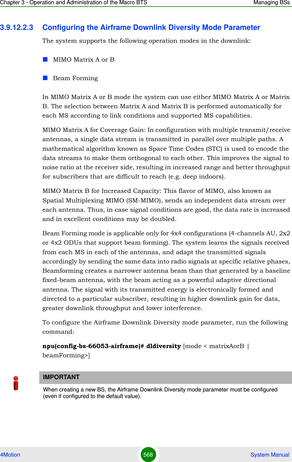 Chapter 3 - Operation and Administration of the Macro BTS Managing BSs4Motion 568  System Manual3.9.12.2.3 Configuring the Airframe Downlink Diversity Mode ParameterThe system supports the following operation modes in the downlink:MIMO Matrix A or BBeam FormingIn MIMO Matrix A or B mode the system can use either MIMO Matrix A or Matrix B. The selection between Matrix A and Matrix B is performed automatically for each MS according to link conditions and supported MS capabilities.MIMO Matrix A for Coverage Gain: In configuration with multiple transmit/receive antennas, a single data stream is transmitted in parallel over multiple paths. A mathematical algorithm known as Space Time Codes (STC) is used to encode the data streams to make them orthogonal to each other. This improves the signal to noise ratio at the receiver side, resulting in increased range and better throughput for subscribers that are difficult to reach (e.g. deep indoors).MIMO Matrix B for Increased Capacity: This flavor of MIMO, also known as Spatial Multiplexing MIMO (SM-MIMO), sends an independent data stream over each antenna. Thus, in case signal conditions are good, the data rate is increased and in excellent conditions may be doubled.Beam Forming mode is applicable only for 4x4 configurations (4-channels AU, 2x2 or 4x2 ODUs that support beam forming). The system learns the signals received from each MS in each of the antennas, and adapt the transmitted signals accordingly by sending the same data into radio signals at specific relative phases, Beamforming creates a narrower antenna beam than that generated by a baseline fixed-beam antenna, with the beam acting as a powerful adaptive directional antenna. The signal with its transmitted energy is electronically formed and directed to a particular subscriber, resulting in higher downlink gain for data, greater downlink throughput and lower interference.To configure the Airframe Downlink Diversity mode parameter, run the following command:npu(config-bs-66053-airframe)# dldiversity [mode &lt; matrixAorB | beamForming&gt;]IMPORTANTWhen creating a new BS, the Airframe Downlink Diversity mode parameter must be configured (even if configured to the default value).