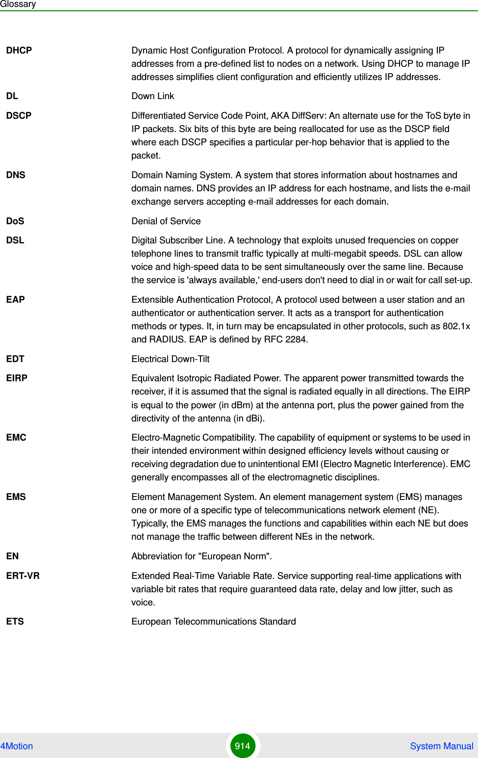 Glossary4Motion 914  System ManualDHCP Dynamic Host Configuration Protocol. A protocol for dynamically assigning IP addresses from a pre-defined list to nodes on a network. Using DHCP to manage IP addresses simplifies client configuration and efficiently utilizes IP addresses. DL Down LinkDSCP Differentiated Service Code Point, AKA DiffServ: An alternate use for the ToS byte in IP packets. Six bits of this byte are being reallocated for use as the DSCP field where each DSCP specifies a particular per-hop behavior that is applied to the packet.DNS Domain Naming System. A system that stores information about hostnames and domain names. DNS provides an IP address for each hostname, and lists the e-mail exchange servers accepting e-mail addresses for each domain. DoS Denial of ServiceDSL Digital Subscriber Line. A technology that exploits unused frequencies on copper telephone lines to transmit traffic typically at multi-megabit speeds. DSL can allow voice and high-speed data to be sent simultaneously over the same line. Because the service is &apos;always available,&apos; end-users don&apos;t need to dial in or wait for call set-up.EAP Extensible Authentication Protocol, A protocol used between a user station and an authenticator or authentication server. It acts as a transport for authentication methods or types. It, in turn may be encapsulated in other protocols, such as 802.1x and RADIUS. EAP is defined by RFC 2284.EDT Electrical Down-TiltEIRP Equivalent Isotropic Radiated Power. The apparent power transmitted towards the receiver, if it is assumed that the signal is radiated equally in all directions. The EIRP is equal to the power (in dBm) at the antenna port, plus the power gained from the directivity of the antenna (in dBi).EMC Electro-Magnetic Compatibility. The capability of equipment or systems to be used in their intended environment within designed efficiency levels without causing or receiving degradation due to unintentional EMI (Electro Magnetic Interference). EMC generally encompasses all of the electromagnetic disciplines. EMS Element Management System. An element management system (EMS) manages one or more of a specific type of telecommunications network element (NE). Typically, the EMS manages the functions and capabilities within each NE but does not manage the traffic between different NEs in the network.EN Abbreviation for &quot;European Norm&quot;.ERT-VR Extended Real-Time Variable Rate. Service supporting real-time applications with variable bit rates that require guaranteed data rate, delay and low jitter, such as voice.ETS European Telecommunications Standard