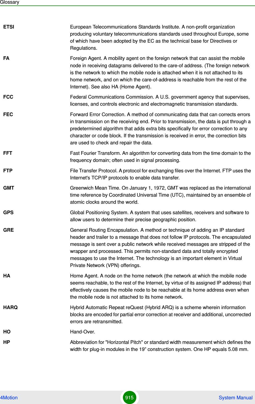 Glossary4Motion 915  System ManualETSI European Telecommunications Standards Institute. A non-profit organization producing voluntary telecommunications standards used throughout Europe, some of which have been adopted by the EC as the technical base for Directives or Regulations. FA Foreign Agent. A mobility agent on the foreign network that can assist the mobile node in receiving datagrams delivered to the care-of address. (The foreign network is the network to which the mobile node is attached when it is not attached to its home network, and on which the care-of-address is reachable from the rest of the Internet). See also HA (Home Agent).FCC Federal Communications Commission. A U.S. government agency that supervises, licenses, and controls electronic and electromagnetic transmission standards. FEC Forward Error Correction. A method of communicating data that can corrects errors in transmission on the receiving end. Prior to transmission, the data is put through a predetermined algorithm that adds extra bits specifically for error correction to any character or code block. If the transmission is received in error, the correction bits are used to check and repair the data.FFT Fast Fourier Transform. An algorithm for converting data from the time domain to the frequency domain; often used in signal processing.FTP File Transfer Protocol. A protocol for exchanging files over the Internet. FTP uses the Internet&apos;s TCP/IP protocols to enable data transfer.GMT Greenwich Mean Time. On January 1, 1972, GMT was replaced as the international time reference by Coordinated Universal Time (UTC), maintained by an ensemble of atomic clocks around the world.GPS Global Positioning System. A system that uses satellites, receivers and software to allow users to determine their precise geographic position.GRE General Routing Encapsulation. A method or technique of adding an IP standard header and trailer to a message that does not follow IP protocols. The encapsulated message is sent over a public network while received messages are stripped of the wrapper and processed. This permits non-standard data and totally encrypted messages to use the Internet. The technology is an important element in Virtual Private Network (VPN) offerings.HA Home Agent. A node on the home network (the network at which the mobile node seems reachable, to the rest of the Internet, by virtue of its assigned IP address) that effectively causes the mobile node to be reachable at its home address even when the mobile node is not attached to its home network. HARQ Hybrid Automatic Repeat reQuest (Hybrid ARQ) is a scheme wherein information blocks are encoded for partial error correction at receiver and additional, uncorrected errors are retransmitted.HO Hand-Over.HP Abbreviation for &quot;Horizontal Pitch&quot; or standard width measurement which defines the width for plug-in modules in the 19” construction system. One HP equals 5.08 mm.