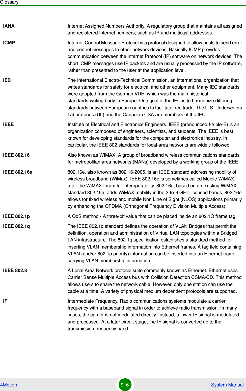 Glossary4Motion 916  System ManualIANA Internet Assigned Numbers Authority. A regulatory group that maintains all assigned and registered Internet numbers, such as IP and multicast addresses.ICMP Internet Control Message Protocol is a protocol designed to allow hosts to send error and control messages to other network devices. Basically ICMP provides communication between the Internet Protocol (IP) software on network devices. The short ICMP messages use IP packets and are usually processed by the IP software, rather than presented to the user at the application level.IEC The International Electro-Technical Commission. an international organization that writes standards for safety for electrical and other equipment. Many IEC standards were adopted from the German VDE, which was the main historical standards-writing body in Europe. One goal of the IEC is to harmonize differing standards between European countries to facilitate free trade. The U.S. Underwriters Laboratories (UL) and the Canadian CSA are members of the IEC.IEEE Institute of Electrical and Electronics Engineers. IEEE (pronounced I-triple-E) is an organization composed of engineers, scientists, and students. The IEEE is best known for developing standards for the computer and electronics industry. In particular, the IEEE 802 standards for local-area networks are widely followed.IEEE 802.16 Also known as WIMAX. A group of broadband wireless communications standards for metropolitan area networks (MANs) developed by a working group of the IEEE.IEEE 802.16e 802.16e, also known as 802.16-2005, is an IEEE standard addressing mobility of wireless broadband (WiMax). IEEE 802.16e is sometimes called Mobile WiMAX, after the WiMAX forum for interoperability. 802.16e, based on an existing WiMAX standard 802.16a, adds WiMAX mobility in the 2-to-6 GHz-licensed bands. 802.16e allows for fixed wireless and mobile Non Line of Sight (NLOS) applications primarily by enhancing the OFDMA (Orthogonal Frequency Division Multiple Access).IEEE 802.1p A QoS method - A three-bit value that can be placed inside an 802.1Q frame tag. IEEE 802.1q The IEEE 802.1q standard defines the operation of VLAN Bridges that permit the definition, operation and administration of Virtual LAN topologies within a Bridged LAN infrastructure. The 802.1q specification establishes a standard method for inserting VLAN membership information into Ethernet frames. A tag field containing VLAN (and/or 802.1p priority) information can be inserted into an Ethernet frame, carrying VLAN membership information.IEEE 802.3 A Local Area Network protocol suite commonly known as Ethernet. Ethernet uses Carrier Sense Multiple Access bus with Collision Detection CSMA/CD. This method allows users to share the network cable. However, only one station can use the cable at a time. A variety of physical medium dependent protocols are supported.IF Intermediate Frequency. Radio communications systems modulate a carrier frequency with a baseband signal in order to achieve radio transmission. In many cases, the carrier is not modulated directly. Instead, a lower IF signal is modulated and processed. At a later circuit stage, the IF signal is converted up to the transmission frequency band.