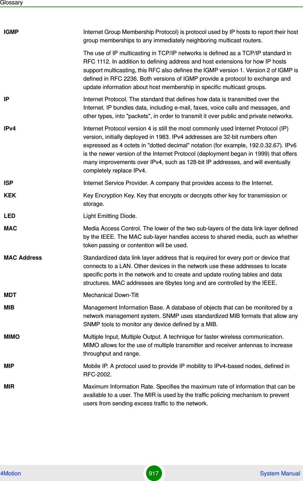 Glossary4Motion 917  System ManualIGMP Internet Group Membership Protocol) is protocol used by IP hosts to report their host group memberships to any immediately neighboring multicast routers.The use of IP multicasting in TCP/IP networks is defined as a TCP/IP standard in RFC 1112. In addition to defining address and host extensions for how IP hosts support multicasting, this RFC also defines the IGMP version 1. Version 2 of IGMP is defined in RFC 2236. Both versions of IGMP provide a protocol to exchange and update information about host membership in specific multicast groups.IP Internet Protocol. The standard that defines how data is transmitted over the Internet. IP bundles data, including e-mail, faxes, voice calls and messages, and other types, into &quot;packets&quot;, in order to transmit it over public and private networks.IPv4 Internet Protocol version 4 is still the most commonly used Internet Protocol (IP) version, initially deployed in 1983. IPv4 addresses are 32-bit numbers often expressed as 4 octets in &quot;dotted decimal&quot; notation (for example, 192.0.32.67). IPv6 is the newer version of the Internet Protocol (deployment began in 1999) that offers many improvements over IPv4, such as 128-bit IP addresses, and will eventually completely replace IPv4.ISP Internet Service Provider. A company that provides access to the Internet. KEK Key Encryption Key. Key that encrypts or decrypts other key for transmission or storage.LED Light Emitting Diode.MAC Media Access Control. The lower of the two sub-layers of the data link layer defined by the IEEE. The MAC sub-layer handles access to shared media, such as whether token passing or contention will be used.MAC Address Standardized data link layer address that is required for every port or device that connects to a LAN. Other devices in the network use these addresses to locate specific ports in the network and to create and update routing tables and data structures. MAC addresses are 6bytes long and are controlled by the IEEE. MDT Mechanical Down-TiltMIB Management Information Base. A database of objects that can be monitored by a network management system. SNMP uses standardized MIB formats that allow any SNMP tools to monitor any device defined by a MIB.MIMO Multiple Input, Multiple Output. A technique for faster wireless communication. MIMO allows for the use of multiple transmitter and receiver antennas to increase throughput and range.MIP Mobile IP. A protocol used to provide IP mobility to IPv4-based nodes, defined in RFC-2002.MIR Maximum Information Rate. Specifies the maximum rate of information that can be available to a user. The MIR is used by the traffic policing mechanism to prevent users from sending excess traffic to the network.