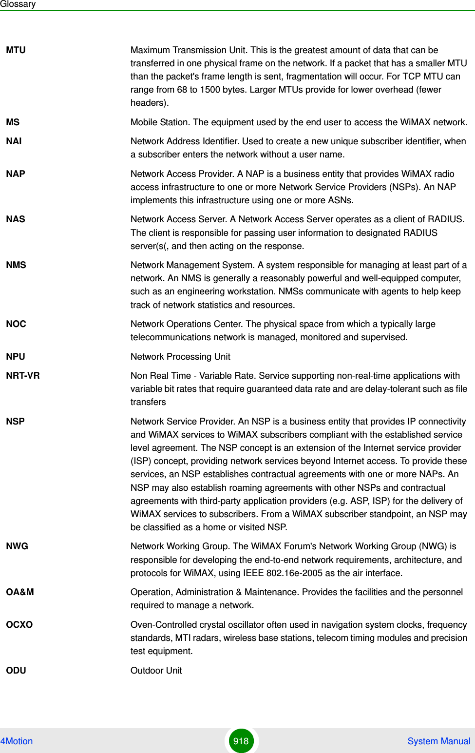 Glossary4Motion 918  System ManualMTU Maximum Transmission Unit. This is the greatest amount of data that can be transferred in one physical frame on the network. If a packet that has a smaller MTU than the packet&apos;s frame length is sent, fragmentation will occur. For TCP MTU can range from 68 to 1500 bytes. Larger MTUs provide for lower overhead (fewer headers).MS Mobile Station. The equipment used by the end user to access the WiMAX network.NAI Network Address Identifier. Used to create a new unique subscriber identifier, when a subscriber enters the network without a user name. NAP Network Access Provider. A NAP is a business entity that provides WiMAX radio access infrastructure to one or more Network Service Providers (NSPs). An NAP implements this infrastructure using one or more ASNs.NAS Network Access Server. A Network Access Server operates as a client of RADIUS. The client is responsible for passing user information to designated RADIUS server(s(, and then acting on the response.NMS Network Management System. A system responsible for managing at least part of a network. An NMS is generally a reasonably powerful and well-equipped computer, such as an engineering workstation. NMSs communicate with agents to help keep track of network statistics and resources.NOC Network Operations Center. The physical space from which a typically large telecommunications network is managed, monitored and supervised.NPU Network Processing UnitNRT-VR Non Real Time - Variable Rate. Service supporting non-real-time applications with variable bit rates that require guaranteed data rate and are delay-tolerant such as file transfersNSP Network Service Provider. An NSP is a business entity that provides IP connectivity and WiMAX services to WiMAX subscribers compliant with the established service level agreement. The NSP concept is an extension of the Internet service provider (ISP) concept, providing network services beyond Internet access. To provide these services, an NSP establishes contractual agreements with one or more NAPs. An NSP may also establish roaming agreements with other NSPs and contractual agreements with third-party application providers (e.g. ASP, ISP) for the delivery of WiMAX services to subscribers. From a WiMAX subscriber standpoint, an NSP may be classified as a home or visited NSP.NWG Network Working Group. The WiMAX Forum&apos;s Network Working Group (NWG) is responsible for developing the end-to-end network requirements, architecture, and protocols for WiMAX, using IEEE 802.16e-2005 as the air interface.OA&amp;M Operation, Administration &amp; Maintenance. Provides the facilities and the personnel required to manage a network. OCXO Oven-Controlled crystal oscillator often used in navigation system clocks, frequency standards, MTI radars, wireless base stations, telecom timing modules and precision test equipment.ODU Outdoor Unit