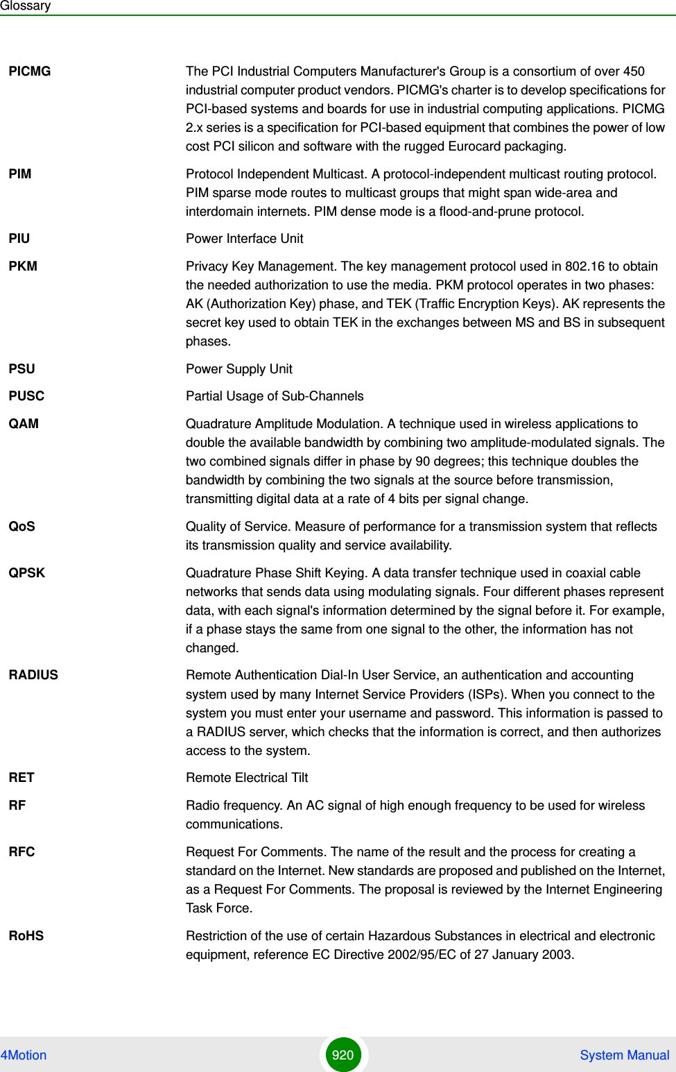 Glossary4Motion 920  System ManualPICMG The PCI Industrial Computers Manufacturer&apos;s Group is a consortium of over 450 industrial computer product vendors. PICMG&apos;s charter is to develop specifications for PCI-based systems and boards for use in industrial computing applications. PICMG 2.x series is a specification for PCI-based equipment that combines the power of low cost PCI silicon and software with the rugged Eurocard packaging.PIM Protocol Independent Multicast. A protocol-independent multicast routing protocol. PIM sparse mode routes to multicast groups that might span wide-area and interdomain internets. PIM dense mode is a flood-and-prune protocol.PIU Power Interface UnitPKM Privacy Key Management. The key management protocol used in 802.16 to obtain the needed authorization to use the media. PKM protocol operates in two phases: AK (Authorization Key) phase, and TEK (Traffic Encryption Keys). AK represents the secret key used to obtain TEK in the exchanges between MS and BS in subsequent phases.PSU Power Supply UnitPUSC Partial Usage of Sub-ChannelsQAM Quadrature Amplitude Modulation. A technique used in wireless applications to double the available bandwidth by combining two amplitude-modulated signals. The two combined signals differ in phase by 90 degrees; this technique doubles the bandwidth by combining the two signals at the source before transmission, transmitting digital data at a rate of 4 bits per signal change. QoS Quality of Service. Measure of performance for a transmission system that reflects its transmission quality and service availability.QPSK Quadrature Phase Shift Keying. A data transfer technique used in coaxial cable networks that sends data using modulating signals. Four different phases represent data, with each signal&apos;s information determined by the signal before it. For example, if a phase stays the same from one signal to the other, the information has not changed.RADIUS Remote Authentication Dial-In User Service, an authentication and accounting system used by many Internet Service Providers (ISPs). When you connect to the system you must enter your username and password. This information is passed to a RADIUS server, which checks that the information is correct, and then authorizes access to the system.RET Remote Electrical TiltRF Radio frequency. An AC signal of high enough frequency to be used for wireless communications. RFC Request For Comments. The name of the result and the process for creating a standard on the Internet. New standards are proposed and published on the Internet, as a Request For Comments. The proposal is reviewed by the Internet Engineering Task Force.RoHS Restriction of the use of certain Hazardous Substances in electrical and electronic equipment, reference EC Directive 2002/95/EC of 27 January 2003.