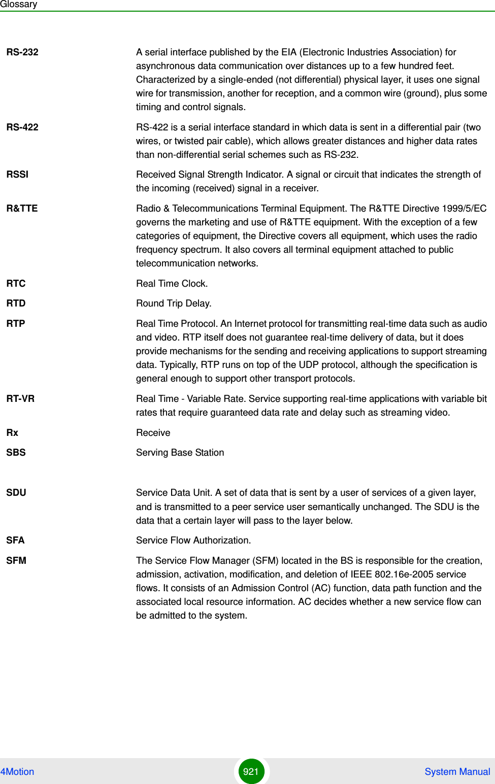 Glossary4Motion 921  System ManualRS-232 A serial interface published by the EIA (Electronic Industries Association) for asynchronous data communication over distances up to a few hundred feet. Characterized by a single-ended (not differential) physical layer, it uses one signal wire for transmission, another for reception, and a common wire (ground), plus some timing and control signals.RS-422 RS-422 is a serial interface standard in which data is sent in a differential pair (two wires, or twisted pair cable), which allows greater distances and higher data rates than non-differential serial schemes such as RS-232. RSSI Received Signal Strength Indicator. A signal or circuit that indicates the strength of the incoming (received) signal in a receiver.R&amp;TTE Radio &amp; Telecommunications Terminal Equipment. The R&amp;TTE Directive 1999/5/EC governs the marketing and use of R&amp;TTE equipment. With the exception of a few categories of equipment, the Directive covers all equipment, which uses the radio frequency spectrum. It also covers all terminal equipment attached to public telecommunication networks.RTC Real Time Clock.RTD Round Trip Delay.RTP Real Time Protocol. An Internet protocol for transmitting real-time data such as audio and video. RTP itself does not guarantee real-time delivery of data, but it does provide mechanisms for the sending and receiving applications to support streaming data. Typically, RTP runs on top of the UDP protocol, although the specification is general enough to support other transport protocols.RT-VR Real Time - Variable Rate. Service supporting real-time applications with variable bit rates that require guaranteed data rate and delay such as streaming video.Rx ReceiveSBS Serving Base StationSDU Service Data Unit. A set of data that is sent by a user of services of a given layer, and is transmitted to a peer service user semantically unchanged. The SDU is the data that a certain layer will pass to the layer below.SFA Service Flow Authorization. SFM The Service Flow Manager (SFM) located in the BS is responsible for the creation, admission, activation, modification, and deletion of IEEE 802.16e-2005 service flows. It consists of an Admission Control (AC) function, data path function and the associated local resource information. AC decides whether a new service flow can be admitted to the system.