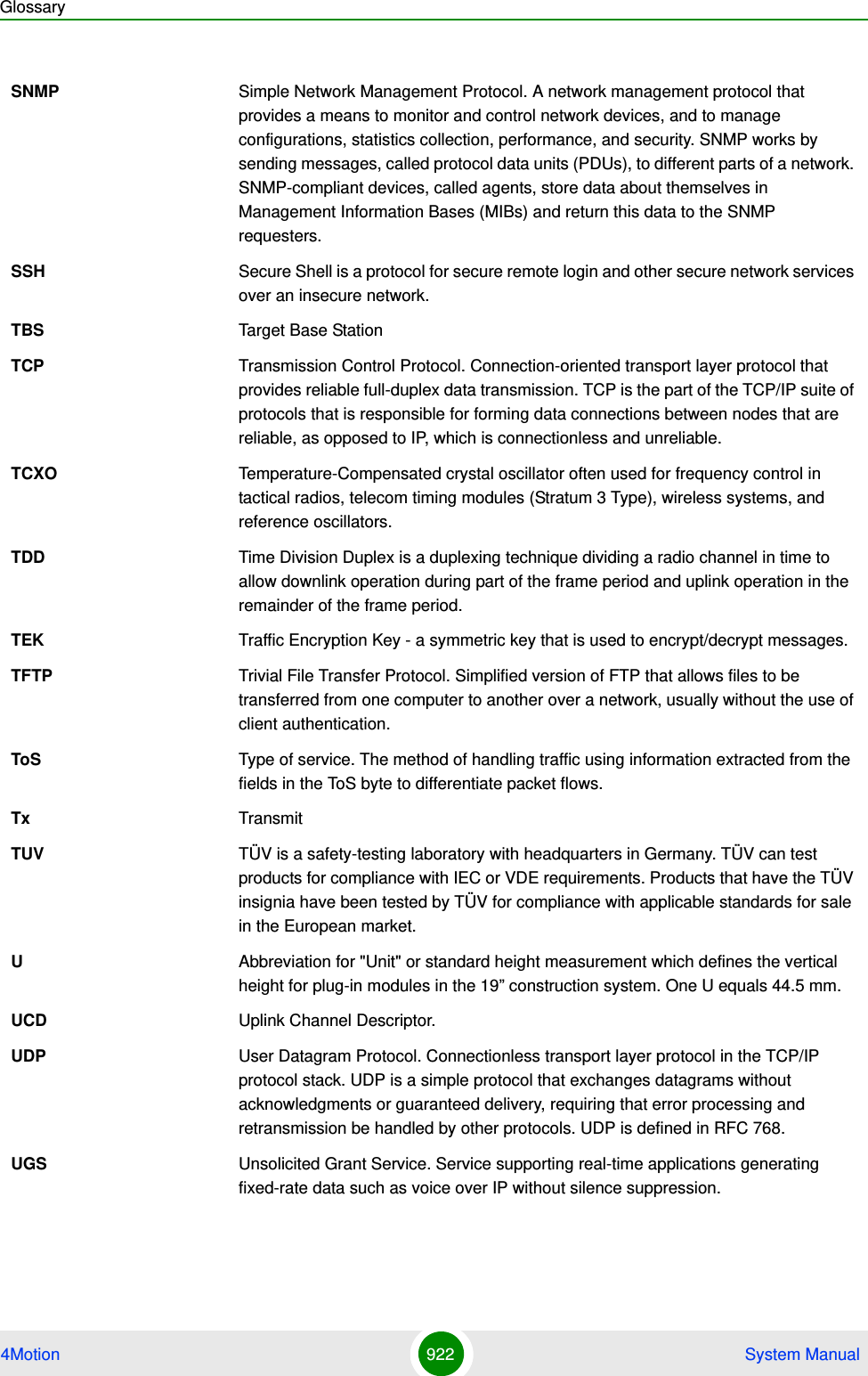 Glossary4Motion 922  System ManualSNMP Simple Network Management Protocol. A network management protocol that provides a means to monitor and control network devices, and to manage configurations, statistics collection, performance, and security. SNMP works by sending messages, called protocol data units (PDUs), to different parts of a network. SNMP-compliant devices, called agents, store data about themselves in Management Information Bases (MIBs) and return this data to the SNMP requesters.SSH Secure Shell is a protocol for secure remote login and other secure network services over an insecure network.TBS Target Base StationTCP Transmission Control Protocol. Connection-oriented transport layer protocol that provides reliable full-duplex data transmission. TCP is the part of the TCP/IP suite of protocols that is responsible for forming data connections between nodes that are reliable, as opposed to IP, which is connectionless and unreliable.   TCXO Temperature-Compensated crystal oscillator often used for frequency control in tactical radios, telecom timing modules (Stratum 3 Type), wireless systems, and reference oscillators.TDD Time Division Duplex is a duplexing technique dividing a radio channel in time to allow downlink operation during part of the frame period and uplink operation in the remainder of the frame period.TEK Traffic Encryption Key - a symmetric key that is used to encrypt/decrypt messages.TFTP Trivial File Transfer Protocol. Simplified version of FTP that allows files to be transferred from one computer to another over a network, usually without the use of client authentication.ToS Type of service. The method of handling traffic using information extracted from the fields in the ToS byte to differentiate packet flows.Tx TransmitTUV TÜV is a safety-testing laboratory with headquarters in Germany. TÜV can test products for compliance with IEC or VDE requirements. Products that have the TÜV insignia have been tested by TÜV for compliance with applicable standards for sale in the European market.UAbbreviation for &quot;Unit&quot; or standard height measurement which defines the vertical height for plug-in modules in the 19” construction system. One U equals 44.5 mm.UCD Uplink Channel Descriptor.UDP User Datagram Protocol. Connectionless transport layer protocol in the TCP/IP protocol stack. UDP is a simple protocol that exchanges datagrams without acknowledgments or guaranteed delivery, requiring that error processing and retransmission be handled by other protocols. UDP is defined in RFC 768.   UGS Unsolicited Grant Service. Service supporting real-time applications generating fixed-rate data such as voice over IP without silence suppression.