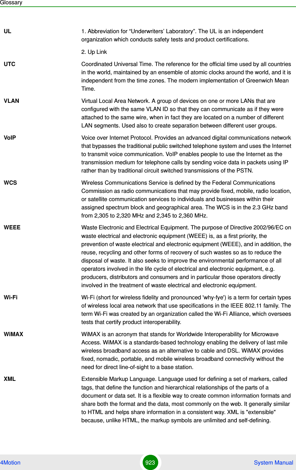 Glossary4Motion 923  System ManualUL 1. Abbreviation for “Underwriters’ Laboratory”. The UL is an independent organization which conducts safety tests and product certifications.2. Up LinkUTC Coordinated Universal Time. The reference for the official time used by all countries in the world, maintained by an ensemble of atomic clocks around the world, and it is independent from the time zones. The modern implementation of Greenwich Mean Time. VLAN Virtual Local Area Network. A group of devices on one or more LANs that are configured with the same VLAN ID so that they can communicate as if they were attached to the same wire, when in fact they are located on a number of different LAN segments. Used also to create separation between different user groups.VoIP Voice over Internet Protocol. Provides an advanced digital communications network that bypasses the traditional public switched telephone system and uses the Internet to transmit voice communication. VoIP enables people to use the Internet as the transmission medium for telephone calls by sending voice data in packets using IP rather than by traditional circuit switched transmissions of the PSTN.WCS Wireless Communications Service is defined by the Federal Communications Commission as radio communications that may provide fixed, mobile, radio location, or satellite communication services to individuals and businesses within their assigned spectrum block and geographical area. The WCS is in the 2.3 GHz band from 2,305 to 2,320 MHz and 2,345 to 2,360 MHz.WEEE Waste Electronic and Electrical Equipment. The purpose of Directive 2002/96/EC on waste electrical and electronic equipment (WEEE) is, as a first priority, the prevention of waste electrical and electronic equipment (WEEE), and in addition, the reuse, recycling and other forms of recovery of such wastes so as to reduce the disposal of waste. It also seeks to improve the environmental performance of all operators involved in the life cycle of electrical and electronic equipment, e.g. producers, distributors and consumers and in particular those operators directly involved in the treatment of waste electrical and electronic equipment.Wi-Fi Wi-Fi (short for wireless fidelity and pronounced &apos;why-fye&apos;) is a term for certain types of wireless local area network that use specifications in the IEEE 802.11 family. The term Wi-Fi was created by an organization called the Wi-Fi Alliance, which oversees tests that certify product interoperability.WiMAX WiMAX is an acronym that stands for Worldwide Interoperability for Microwave Access. WiMAX is a standards-based technology enabling the delivery of last mile wireless broadband access as an alternative to cable and DSL. WiMAX provides fixed, nomadic, portable, and mobile wireless broadband connectivity without the need for direct line-of-sight to a base station.XML Extensible Markup Language. Language used for defining a set of markers, called tags, that define the function and hierarchical relationships of the parts of a document or data set. It is a flexible way to create common information formats and share both the format and the data, most commonly on the web. It generally similar to HTML and helps share information in a consistent way. XML is &quot;extensible&quot; because, unlike HTML, the markup symbols are unlimited and self-defining.