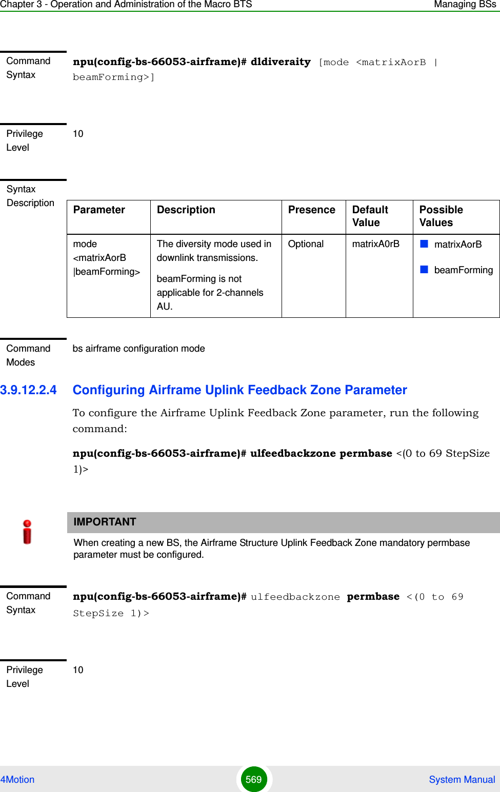 Chapter 3 - Operation and Administration of the Macro BTS Managing BSs4Motion 569  System Manual3.9.12.2.4 Configuring Airframe Uplink Feedback Zone ParameterTo configure the Airframe Uplink Feedback Zone parameter, run the following command:npu(config-bs-66053-airframe)# ulfeedbackzone permbase &lt;(0 to 69 StepSize 1)&gt;Command Syntaxnpu(config-bs-66053-airframe)# dldiveraity [mode &lt;matrixAorB | beamForming&gt;]Privilege Level10Syntax Description Parameter Description Presence Default ValuePossible Valuesmode &lt;matrixAorB |beamForming&gt;The diversity mode used in downlink transmissions.beamForming is not applicable for 2-channels AU.Optional matrixA0rB matrixAorBbeamFormingCommand Modesbs airframe configuration mode IMPORTANTWhen creating a new BS, the Airframe Structure Uplink Feedback Zone mandatory permbase parameter must be configured.Command Syntaxnpu(config-bs-66053-airframe)# ulfeedbackzone permbase &lt;(0 to 69 StepSize 1)&gt;Privilege Level10