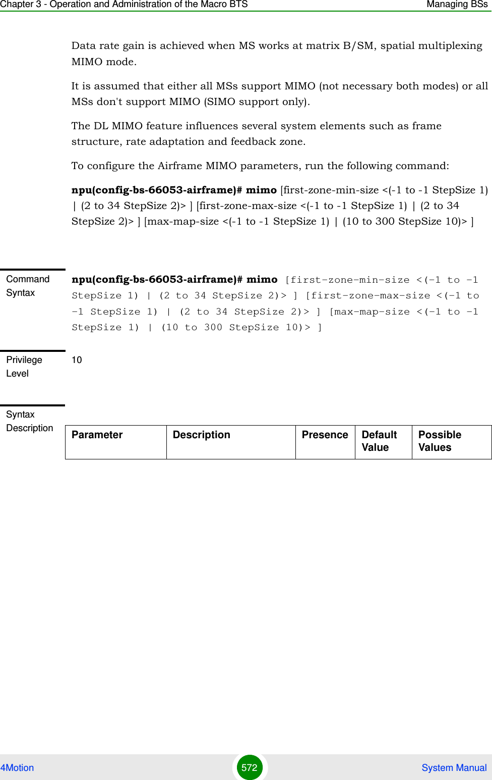 Chapter 3 - Operation and Administration of the Macro BTS Managing BSs4Motion 572  System ManualData rate gain is achieved when MS works at matrix B/SM, spatial multiplexing MIMO mode. It is assumed that either all MSs support MIMO (not necessary both modes) or all MSs don&apos;t support MIMO (SIMO support only).The DL MIMO feature influences several system elements such as frame structure, rate adaptation and feedback zone.To configure the Airframe MIMO parameters, run the following command:npu(config-bs-66053-airframe)# mimo [first-zone-min-size &lt;(-1 to -1 StepSize 1) | (2 to 34 StepSize 2)&gt; ] [first-zone-max-size &lt;(-1 to -1 StepSize 1) | (2 to 34 StepSize 2)&gt; ] [max-map-size &lt;(-1 to -1 StepSize 1) | (10 to 300 StepSize 10)&gt; ] Command Syntaxnpu(config-bs-66053-airframe)# mimo [first-zone-min-size &lt;(-1 to -1 StepSize 1) | (2 to 34 StepSize 2)&gt; ] [first-zone-max-size &lt;(-1 to -1 StepSize 1) | (2 to 34 StepSize 2)&gt; ] [max-map-size &lt;(-1 to -1 StepSize 1) | (10 to 300 StepSize 10)&gt; ]Privilege Level10Syntax Description Parameter Description Presence Default ValuePossible Values