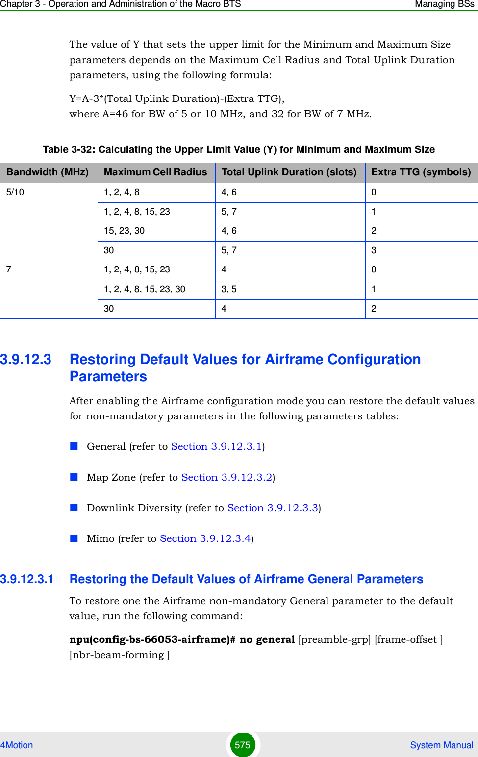 Chapter 3 - Operation and Administration of the Macro BTS Managing BSs4Motion 575  System ManualThe value of Y that sets the upper limit for the Minimum and Maximum Size parameters depends on the Maximum Cell Radius and Total Uplink Duration parameters, using the following formula:Y=A-3*(Total Uplink Duration)-(Extra TTG),  where A=46 for BW of 5 or 10 MHz, and 32 for BW of 7 MHz.3.9.12.3 Restoring Default Values for Airframe Configuration ParametersAfter enabling the Airframe configuration mode you can restore the default values for non-mandatory parameters in the following parameters tables:General (refer to Section 3.9.12.3.1)Map Zone (refer to Section 3.9.12.3.2)Downlink Diversity (refer to Section 3.9.12.3.3)Mimo (refer to Section 3.9.12.3.4)3.9.12.3.1 Restoring the Default Values of Airframe General ParametersTo restore one the Airframe non-mandatory General parameter to the default value, run the following command:npu(config-bs-66053-airframe)# no general [preamble-grp] [frame-offset ] [nbr-beam-forming ]Table 3-32: Calculating the Upper Limit Value (Y) for Minimum and Maximum SizeBandwidth (MHz) Maximum Cell Radius  Total Uplink Duration (slots) Extra TTG (symbols)5/10 1, 2, 4, 8 4, 6 01, 2, 4, 8, 15, 23 5, 7 115, 23, 30 4, 6 230 5, 7 37 1, 2, 4, 8, 15, 23 4 01, 2, 4, 8, 15, 23, 30 3, 5 130 4 2
