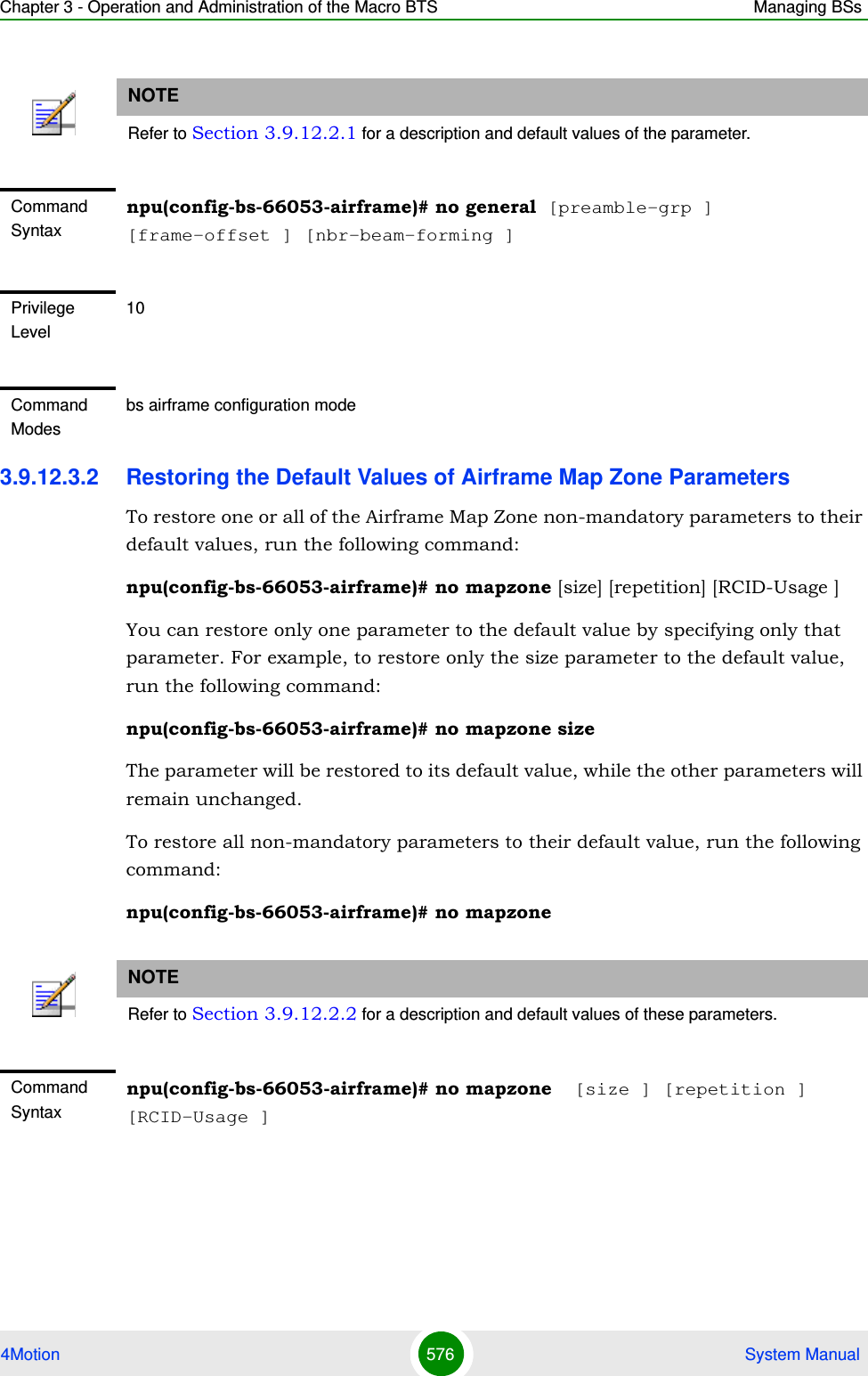 Chapter 3 - Operation and Administration of the Macro BTS Managing BSs4Motion 576  System Manual3.9.12.3.2 Restoring the Default Values of Airframe Map Zone ParametersTo restore one or all of the Airframe Map Zone non-mandatory parameters to their default values, run the following command:npu(config-bs-66053-airframe)# no mapzone [size] [repetition] [RCID-Usage ]You can restore only one parameter to the default value by specifying only that parameter. For example, to restore only the size parameter to the default value, run the following command:npu(config-bs-66053-airframe)# no mapzone sizeThe parameter will be restored to its default value, while the other parameters will remain unchanged.To restore all non-mandatory parameters to their default value, run the following command:npu(config-bs-66053-airframe)# no mapzoneNOTERefer to Section 3.9.12.2.1 for a description and default values of the parameter.Command Syntaxnpu(config-bs-66053-airframe)# no general [preamble-grp ] [frame-offset ] [nbr-beam-forming ]Privilege Level10Command Modesbs airframe configuration modeNOTERefer to Section 3.9.12.2.2 for a description and default values of these parameters.Command Syntaxnpu(config-bs-66053-airframe)# no mapzone  [size ] [repetition ] [RCID-Usage ]