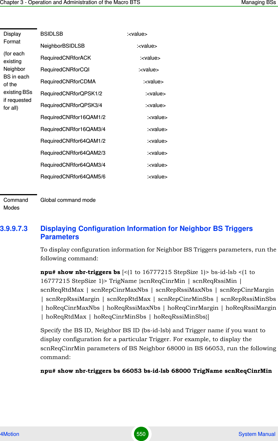 Chapter 3 - Operation and Administration of the Macro BTS Managing BSs4Motion 550  System Manual3.9.9.7.3 Displaying Configuration Information for Neighbor BS Triggers ParametersTo display configuration information for Neighbor BS Triggers parameters, run the following command:npu# show nbr-triggers bs [&lt;(1 to 16777215 StepSize 1)&gt; bs-id-lsb &lt;(1 to 16777215 StepSize 1)&gt; TrigName {scnReqCinrMin | scnReqRssiMin | scnReqRtdMax | scnRepCinrMaxNbs | scnRepRssiMaxNbs | scnRepCinrMargin | scnRepRssiMargin | scnRepRtdMax | scnRepCinrMinSbs | scnRepRssiMinSbs | hoReqCinrMaxNbs | hoReqRssiMaxNbs | hoReqCinrMargin | hoReqRssiMargin | hoReqRtdMax | hoReqCinrMinSbs | hoReqRssiMinSbs}]Specify the BS ID, Neighbor BS ID (bs-id-lsb) and Trigger name if you want to display configuration for a particular Trigger. For example, to display the scnReqCinrMin parameters of BS Neighbor 68000 in BS 66053, run the following command:npu# show nbr-triggers bs 66053 bs-id-lsb 68000 TrigName scnReqCinrMinDisplay Format(for each existing Neighbor BS in each of the existing BSs if requested for all)BSIDLSB                                           :&lt;value&gt;NeighborBSIDLSB                                   :&lt;value&gt;RequiredCNRforACK                                 :&lt;value&gt;RequiredCNRforCQI                                 :&lt;value&gt;RequiredCNRforCDMA                                :&lt;value&gt;RequiredCNRforQPSK1/2                             :&lt;value&gt;RequiredCNRforQPSK3/4                             :&lt;value&gt;RequiredCNRfor16QAM1/2                            :&lt;value&gt;RequiredCNRfor16QAM3/4                            :&lt;value&gt;RequiredCNRfor64QAM1/2                            :&lt;value&gt;RequiredCNRfor64QAM2/3                            :&lt;value&gt;RequiredCNRfor64QAM3/4                            :&lt;value&gt;RequiredCNRfor64QAM5/6                            :&lt;value&gt;Command ModesGlobal command mode