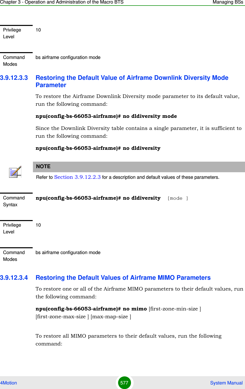 Chapter 3 - Operation and Administration of the Macro BTS Managing BSs4Motion 577  System Manual3.9.12.3.3 Restoring the Default Value of Airframe Downlink Diversity Mode ParameterTo restore the Airframe Downlink Diversity mode parameter to its default value, run the following command:npu(config-bs-66053-airframe)# no dldiversity modeSince the Downlink Diversity table contains a single parameter, it is sufficient to run the following command:npu(config-bs-66053-airframe)# no dldiversity3.9.12.3.4 Restoring the Default Values of Airframe MIMO ParametersTo restore one or all of the Airframe MIMO parameters to their default values, run the following command:npu(config-bs-66053-airframe)# no mimo [first-zone-min-size ] [first-zone-max-size ] [max-map-size ]To restore all MIMO parameters to their default values, run the following command:Privilege Level10Command Modesbs airframe configuration modeNOTERefer to Section 3.9.12.2.3 for a description and default values of these parameters.Command Syntaxnpu(config-bs-66053-airframe)# no dldiversity  [mode ]Privilege Level10Command Modesbs airframe configuration mode