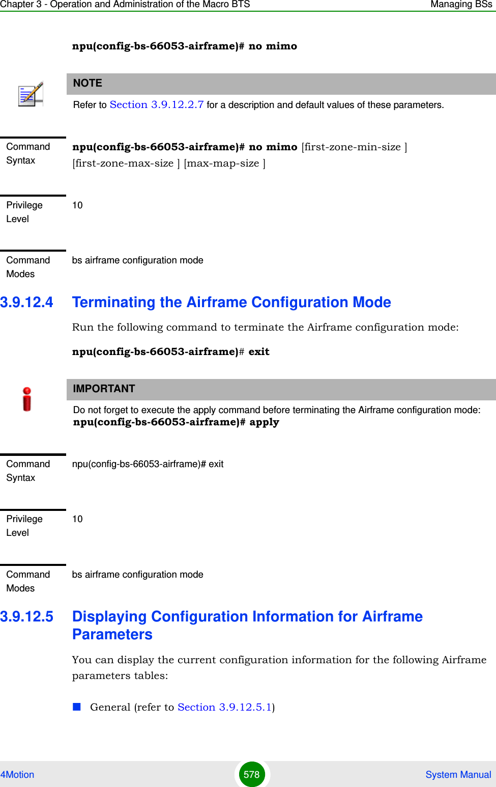 Chapter 3 - Operation and Administration of the Macro BTS Managing BSs4Motion 578  System Manualnpu(config-bs-66053-airframe)# no mimo3.9.12.4 Terminating the Airframe Configuration ModeRun the following command to terminate the Airframe configuration mode:npu(config-bs-66053-airframe)# exit3.9.12.5 Displaying Configuration Information for Airframe ParametersYou can display the current configuration information for the following Airframe parameters tables:General (refer to Section 3.9.12.5.1)NOTERefer to Section 3.9.12.2.7 for a description and default values of these parameters.Command Syntaxnpu(config-bs-66053-airframe)# no mimo [first-zone-min-size ] [first-zone-max-size ] [max-map-size ]Privilege Level10Command Modesbs airframe configuration modeIMPORTANTDo not forget to execute the apply command before terminating the Airframe configuration mode: npu(config-bs-66053-airframe)# applyCommand Syntaxnpu(config-bs-66053-airframe)# exitPrivilege Level10Command Modesbs airframe configuration mode