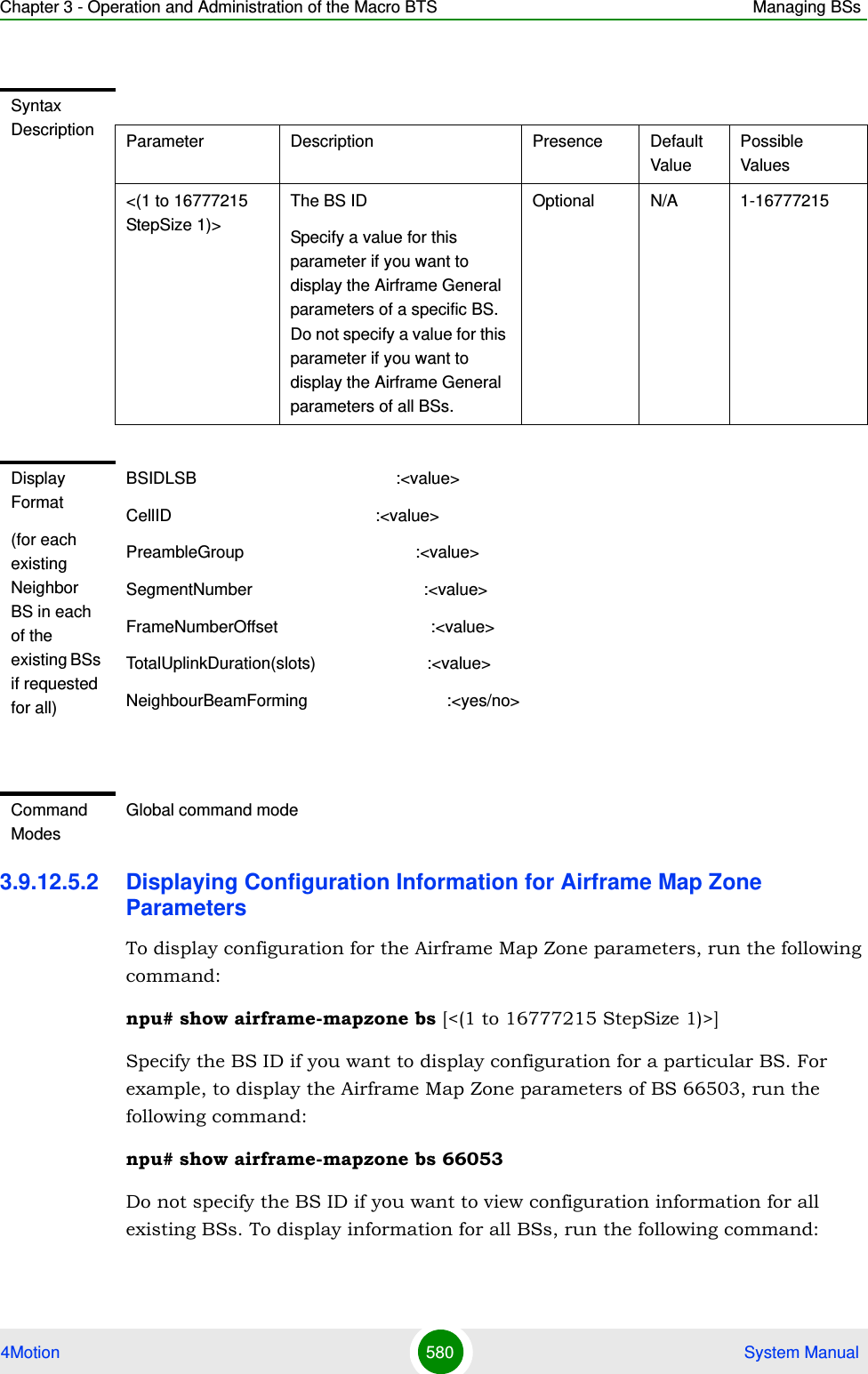 Chapter 3 - Operation and Administration of the Macro BTS Managing BSs4Motion 580  System Manual3.9.12.5.2 Displaying Configuration Information for Airframe Map Zone ParametersTo display configuration for the Airframe Map Zone parameters, run the following command:npu# show airframe-mapzone bs [&lt;(1 to 16777215 StepSize 1)&gt;]Specify the BS ID if you want to display configuration for a particular BS. For example, to display the Airframe Map Zone parameters of BS 66503, run the following command:npu# show airframe-mapzone bs 66053 Do not specify the BS ID if you want to view configuration information for all existing BSs. To display information for all BSs, run the following command:Syntax Description Parameter Description Presence Default ValuePossible Values&lt;(1 to 16777215 StepSize 1)&gt;The BS ID Specify a value for this parameter if you want to display the Airframe General parameters of a specific BS. Do not specify a value for this parameter if you want to display the Airframe General parameters of all BSs.Optional N/A 1-16777215Display Format(for each existing Neighbor BS in each of the existing BSs if requested for all)BSIDLSB                                           :&lt;value&gt;CellID                                            :&lt;value&gt;PreambleGroup                                     :&lt;value&gt;SegmentNumber                                     :&lt;value&gt;FrameNumberOffset                                 :&lt;value&gt;TotalUplinkDuration(slots)                        :&lt;value&gt;NeighbourBeamForming                              :&lt;yes/no&gt;Command ModesGlobal command mode