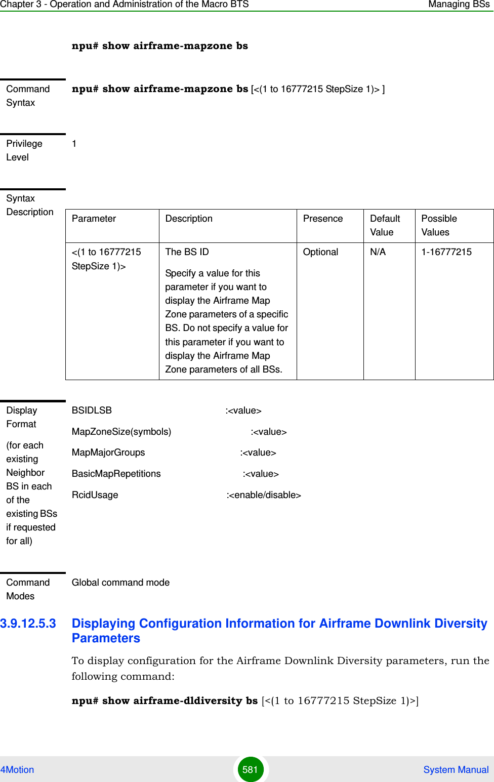 Chapter 3 - Operation and Administration of the Macro BTS Managing BSs4Motion 581  System Manualnpu# show airframe-mapzone bs3.9.12.5.3 Displaying Configuration Information for Airframe Downlink Diversity ParametersTo display configuration for the Airframe Downlink Diversity parameters, run the following command:npu# show airframe-dldiversity bs [&lt;(1 to 16777215 StepSize 1)&gt;]Command Syntaxnpu# show airframe-mapzone bs [&lt;(1 to 16777215 StepSize 1)&gt; ]Privilege Level1Syntax Description Parameter Description Presence Default ValuePossible Values&lt;(1 to 16777215 StepSize 1)&gt;The BS ID Specify a value for this parameter if you want to display the Airframe Map Zone parameters of a specific BS. Do not specify a value for this parameter if you want to display the Airframe Map Zone parameters of all BSs.Optional N/A 1-16777215Display Format(for each existing Neighbor BS in each of the existing BSs if requested for all)BSIDLSB                                           :&lt;value&gt;MapZoneSize(symbols)                              :&lt;value&gt;MapMajorGroups                                    :&lt;value&gt;BasicMapRepetitions                               :&lt;value&gt;RcidUsage                                         :&lt;enable/disable&gt;Command ModesGlobal command mode