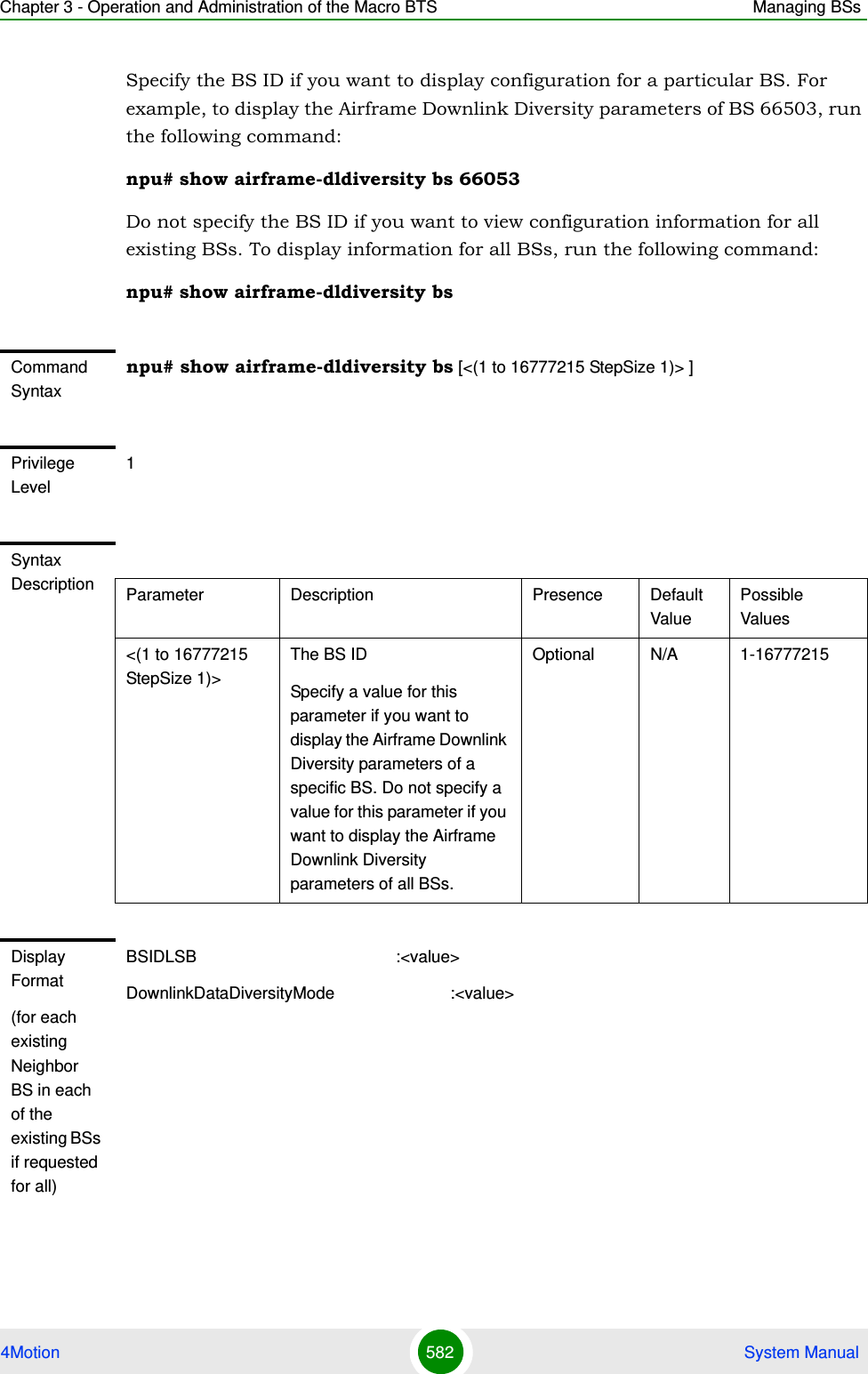 Chapter 3 - Operation and Administration of the Macro BTS Managing BSs4Motion 582  System ManualSpecify the BS ID if you want to display configuration for a particular BS. For example, to display the Airframe Downlink Diversity parameters of BS 66503, run the following command:npu# show airframe-dldiversity bs 66053 Do not specify the BS ID if you want to view configuration information for all existing BSs. To display information for all BSs, run the following command:npu# show airframe-dldiversity bsCommand Syntaxnpu# show airframe-dldiversity bs [&lt;(1 to 16777215 StepSize 1)&gt; ]Privilege Level1Syntax Description Parameter Description Presence Default ValuePossible Values&lt;(1 to 16777215 StepSize 1)&gt;The BS ID Specify a value for this parameter if you want to display the Airframe Downlink Diversity parameters of a specific BS. Do not specify a value for this parameter if you want to display the Airframe Downlink Diversity parameters of all BSs.Optional N/A 1-16777215Display Format(for each existing Neighbor BS in each of the existing BSs if requested for all)BSIDLSB                                           :&lt;value&gt;DownlinkDataDiversityMode                         :&lt;value&gt;