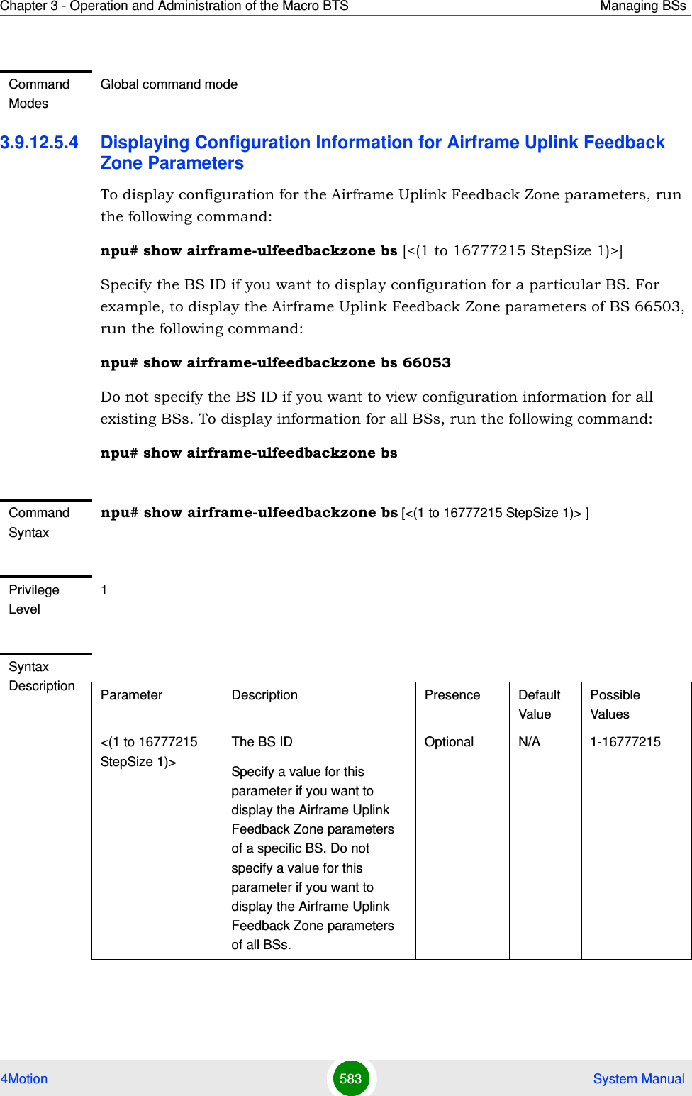 Chapter 3 - Operation and Administration of the Macro BTS Managing BSs4Motion 583  System Manual3.9.12.5.4 Displaying Configuration Information for Airframe Uplink Feedback Zone ParametersTo display configuration for the Airframe Uplink Feedback Zone parameters, run the following command:npu# show airframe-ulfeedbackzone bs [&lt;(1 to 16777215 StepSize 1)&gt;]Specify the BS ID if you want to display configuration for a particular BS. For example, to display the Airframe Uplink Feedback Zone parameters of BS 66503, run the following command:npu# show airframe-ulfeedbackzone bs 66053 Do not specify the BS ID if you want to view configuration information for all existing BSs. To display information for all BSs, run the following command:npu# show airframe-ulfeedbackzone bsCommand ModesGlobal command modeCommand Syntaxnpu# show airframe-ulfeedbackzone bs [&lt;(1 to 16777215 StepSize 1)&gt; ]Privilege Level1Syntax Description Parameter Description Presence Default ValuePossible Values&lt;(1 to 16777215 StepSize 1)&gt;The BS ID Specify a value for this parameter if you want to display the Airframe Uplink Feedback Zone parameters of a specific BS. Do not specify a value for this parameter if you want to display the Airframe Uplink Feedback Zone parameters of all BSs.Optional N/A 1-16777215