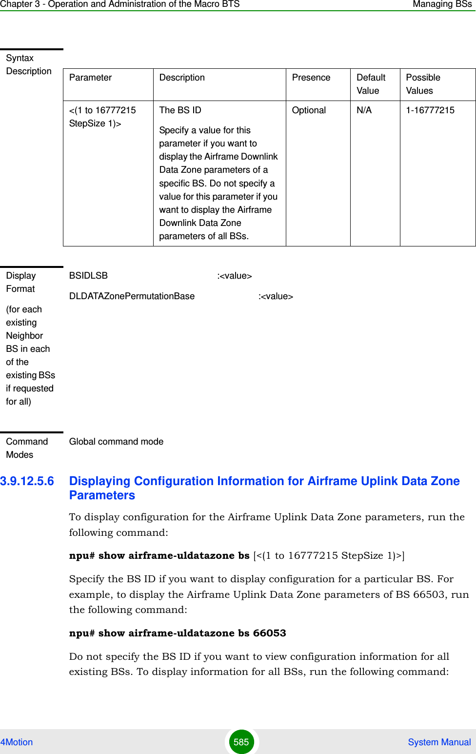 Chapter 3 - Operation and Administration of the Macro BTS Managing BSs4Motion 585  System Manual3.9.12.5.6 Displaying Configuration Information for Airframe Uplink Data Zone ParametersTo display configuration for the Airframe Uplink Data Zone parameters, run the following command:npu# show airframe-uldatazone bs [&lt;(1 to 16777215 StepSize 1)&gt;]Specify the BS ID if you want to display configuration for a particular BS. For example, to display the Airframe Uplink Data Zone parameters of BS 66503, run the following command:npu# show airframe-uldatazone bs 66053 Do not specify the BS ID if you want to view configuration information for all existing BSs. To display information for all BSs, run the following command:Syntax Description Parameter Description Presence Default ValuePossible Values&lt;(1 to 16777215 StepSize 1)&gt;The BS ID Specify a value for this parameter if you want to display the Airframe Downlink Data Zone parameters of a specific BS. Do not specify a value for this parameter if you want to display the Airframe Downlink Data Zone parameters of all BSs.Optional N/A 1-16777215Display Format(for each existing Neighbor BS in each of the existing BSs if requested for all)BSIDLSB                                           :&lt;value&gt;DLDATAZonePermutationBase                         :&lt;value&gt;Command ModesGlobal command mode