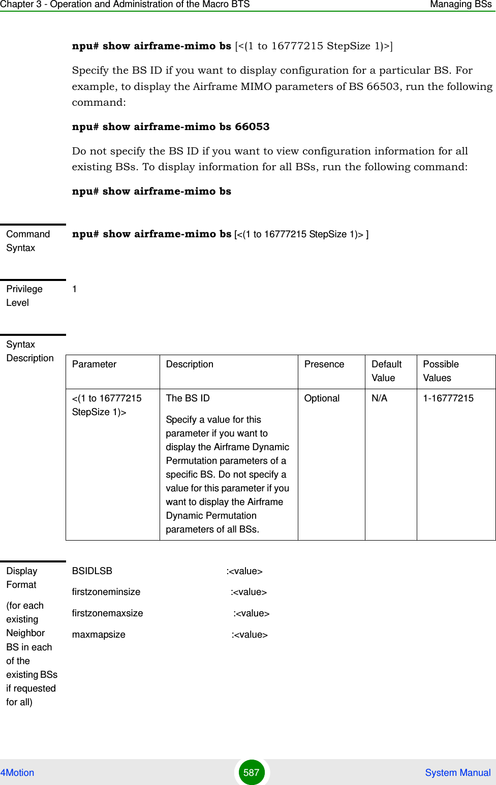 Chapter 3 - Operation and Administration of the Macro BTS Managing BSs4Motion 587  System Manualnpu# show airframe-mimo bs [&lt;(1 to 16777215 StepSize 1)&gt;]Specify the BS ID if you want to display configuration for a particular BS. For example, to display the Airframe MIMO parameters of BS 66503, run the following command:npu# show airframe-mimo bs 66053 Do not specify the BS ID if you want to view configuration information for all existing BSs. To display information for all BSs, run the following command:npu# show airframe-mimo bsCommand Syntaxnpu# show airframe-mimo bs [&lt;(1 to 16777215 StepSize 1)&gt; ]Privilege Level1Syntax Description Parameter Description Presence Default ValuePossible Values&lt;(1 to 16777215 StepSize 1)&gt;The BS ID Specify a value for this parameter if you want to display the Airframe Dynamic Permutation parameters of a specific BS. Do not specify a value for this parameter if you want to display the Airframe Dynamic Permutation parameters of all BSs.Optional N/A 1-16777215Display Format(for each existing Neighbor BS in each of the existing BSs if requested for all)BSIDLSB                                           :&lt;value&gt;firstzoneminsize                                  :&lt;value&gt;firstzonemaxsize                                  :&lt;value&gt;maxmapsize                                        :&lt;value&gt;