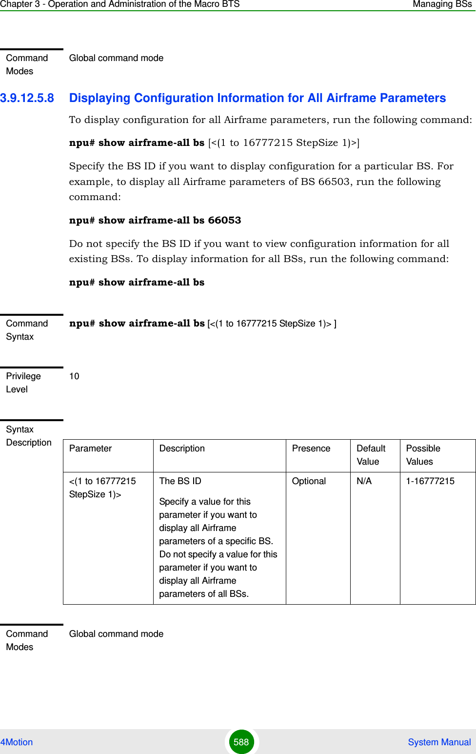 Chapter 3 - Operation and Administration of the Macro BTS Managing BSs4Motion 588  System Manual3.9.12.5.8 Displaying Configuration Information for All Airframe ParametersTo display configuration for all Airframe parameters, run the following command:npu# show airframe-all bs [&lt;(1 to 16777215 StepSize 1)&gt;]Specify the BS ID if you want to display configuration for a particular BS. For example, to display all Airframe parameters of BS 66503, run the following command:npu# show airframe-all bs 66053 Do not specify the BS ID if you want to view configuration information for all existing BSs. To display information for all BSs, run the following command:npu# show airframe-all bsCommand ModesGlobal command modeCommand Syntaxnpu# show airframe-all bs [&lt;(1 to 16777215 StepSize 1)&gt; ]Privilege Level10Syntax Description Parameter Description Presence Default ValuePossible Values&lt;(1 to 16777215 StepSize 1)&gt;The BS ID Specify a value for this parameter if you want to display all Airframe parameters of a specific BS. Do not specify a value for this parameter if you want to display all Airframe parameters of all BSs.Optional N/A 1-16777215Command ModesGlobal command mode