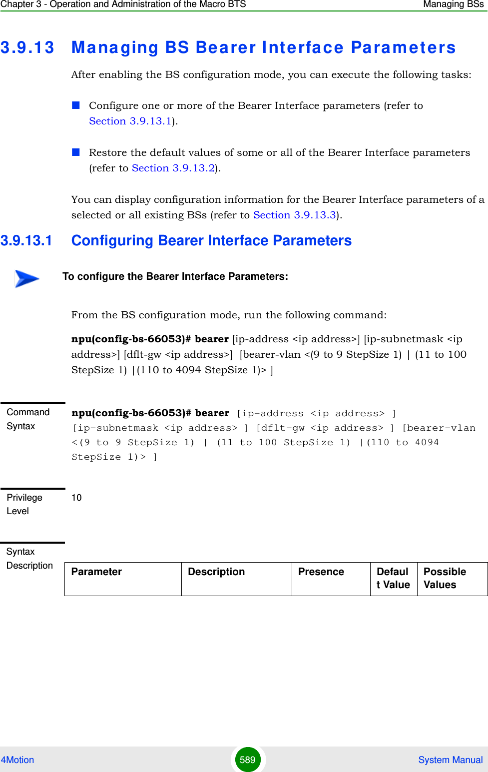 Chapter 3 - Operation and Administration of the Macro BTS Managing BSs4Motion 589  System Manual3.9 .13 Managing BS Bearer Interface Pa ra m etersAfter enabling the BS configuration mode, you can execute the following tasks:Configure one or more of the Bearer Interface parameters (refer to Section 3.9.13.1).Restore the default values of some or all of the Bearer Interface parameters (refer to Section 3.9.13.2).You can display configuration information for the Bearer Interface parameters of a selected or all existing BSs (refer to Section 3.9.13.3).3.9.13.1 Configuring Bearer Interface ParametersFrom the BS configuration mode, run the following command:npu(config-bs-66053)# bearer [ip-address &lt;ip address&gt;] [ip-subnetmask &lt;ip address&gt;] [dflt-gw &lt;ip address&gt;]  [bearer-vlan &lt;(9 to 9 StepSize 1) | (11 to 100 StepSize 1) |(110 to 4094 StepSize 1)&gt; ]To configure the Bearer Interface Parameters:Command Syntaxnpu(config-bs-66053)# bearer [ip-address &lt;ip address&gt; ] [ip-subnetmask &lt;ip address&gt; ] [dflt-gw &lt;ip address&gt; ] [bearer-vlan &lt;(9 to 9 StepSize 1) | (11 to 100 StepSize 1) |(110 to 4094 StepSize 1)&gt; ]Privilege Level10Syntax Description Parameter Description Presence Default ValuePossible Values