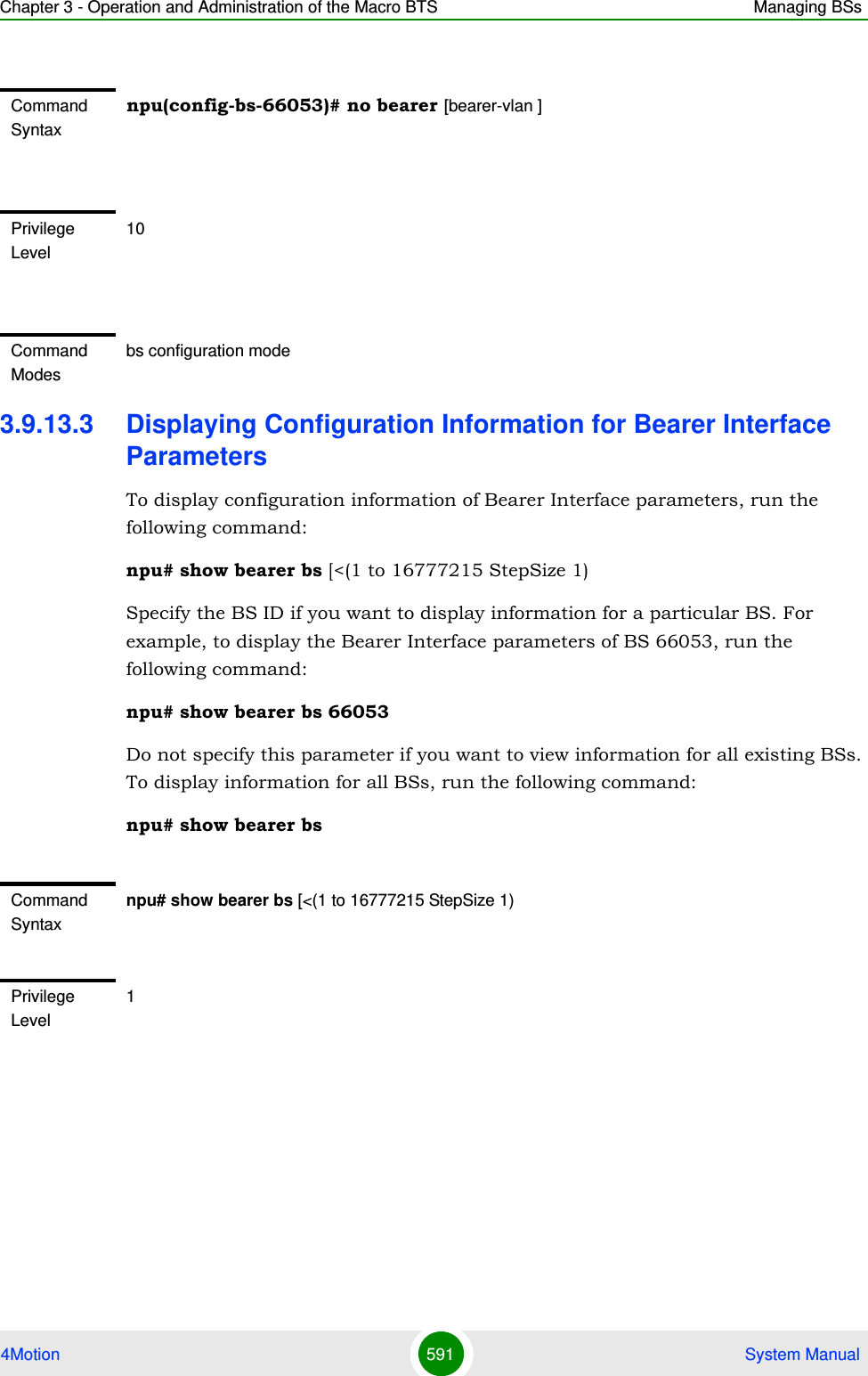 Chapter 3 - Operation and Administration of the Macro BTS Managing BSs4Motion 591  System Manual3.9.13.3 Displaying Configuration Information for Bearer Interface ParametersTo display configuration information of Bearer Interface parameters, run the following command:npu# show bearer bs [&lt;(1 to 16777215 StepSize 1)Specify the BS ID if you want to display information for a particular BS. For example, to display the Bearer Interface parameters of BS 66053, run the following command:npu# show bearer bs 66053Do not specify this parameter if you want to view information for all existing BSs. To display information for all BSs, run the following command:npu# show bearer bsCommand Syntaxnpu(config-bs-66053)# no bearer [bearer-vlan ]Privilege Level10Command Modesbs configuration modeCommand Syntaxnpu# show bearer bs [&lt;(1 to 16777215 StepSize 1)Privilege Level1