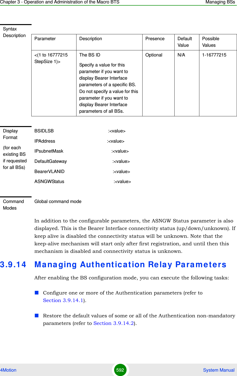 Chapter 3 - Operation and Administration of the Macro BTS Managing BSs4Motion 592  System ManualIn addition to the configurable parameters, the ASNGW Status parameter is also displayed. This is the Bearer Interface connectivity status (up/down/unknown). If keep alive is disabled the connectivity status will be unknown. Note that the keep-alive mechanism will start only after first registration, and until then this mechanism is disabled and connectivity status is unknown.3.9 .14 Managing Aut hent ication Rela y Pa ra m e t e rsAfter enabling the BS configuration mode, you can execute the following tasks:Configure one or more of the Authentication parameters (refer to Section 3.9.14.1).Restore the default values of some or all of the Authentication non-mandatory parameters (refer to Section 3.9.14.2).Syntax Description Parameter Description Presence Default ValuePossible Values&lt;(1 to 16777215 StepSize 1)&gt;The BS ID Specify a value for this parameter if you want to display Bearer Interface parameters of a specific BS. Do not specify a value for this parameter if you want to display Bearer Interface parameters of all BSs.Optional N/A 1-16777215Display Format(for each existing BS if requested for all BSs)BSIDLSB                                           :&lt;value&gt;IPAddress                                         :&lt;value&gt;IPsubnetMask                                      :&lt;value&gt;DefaultGateway                                    :&lt;value&gt;BearerVLANID                                      :&lt;value&gt;ASNGWStatus                                       :&lt;value&gt; Command ModesGlobal command mode