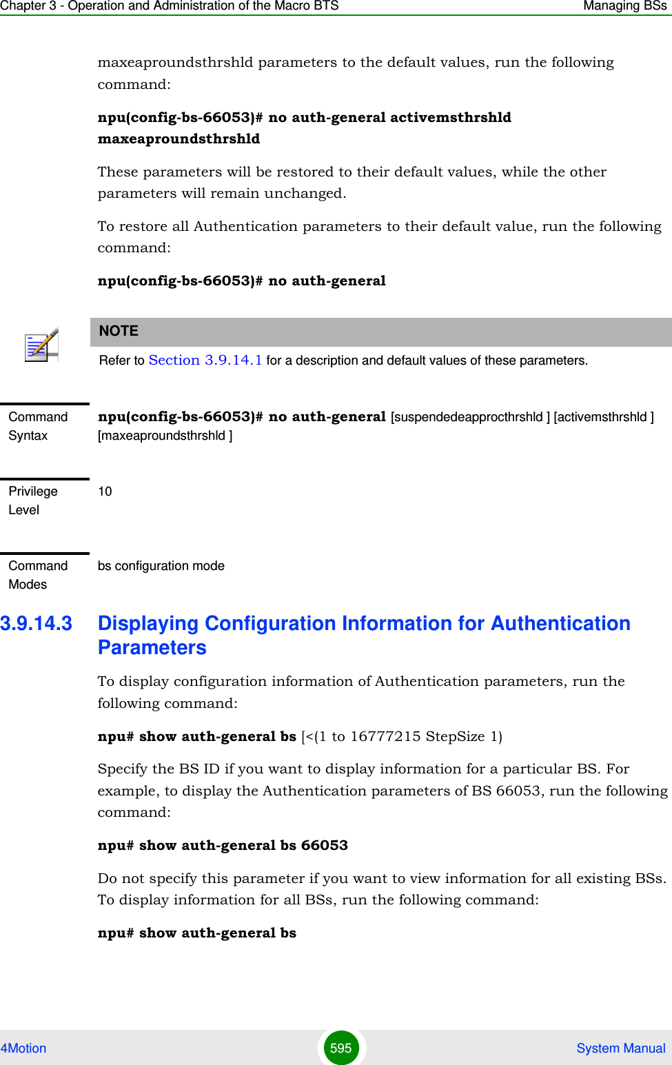 Chapter 3 - Operation and Administration of the Macro BTS Managing BSs4Motion 595  System Manualmaxeaproundsthrshld parameters to the default values, run the following command:npu(config-bs-66053)# no auth-general activemsthrshld maxeaproundsthrshldThese parameters will be restored to their default values, while the other parameters will remain unchanged.To restore all Authentication parameters to their default value, run the following command:npu(config-bs-66053)# no auth-general3.9.14.3 Displaying Configuration Information for Authentication ParametersTo display configuration information of Authentication parameters, run the following command:npu# show auth-general bs [&lt;(1 to 16777215 StepSize 1)Specify the BS ID if you want to display information for a particular BS. For example, to display the Authentication parameters of BS 66053, run the following command:npu# show auth-general bs 66053Do not specify this parameter if you want to view information for all existing BSs. To display information for all BSs, run the following command:npu# show auth-general bsNOTERefer to Section 3.9.14.1 for a description and default values of these parameters.Command Syntaxnpu(config-bs-66053)# no auth-general [suspendedeapprocthrshld ] [activemsthrshld ] [maxeaproundsthrshld ]Privilege Level10Command Modesbs configuration mode