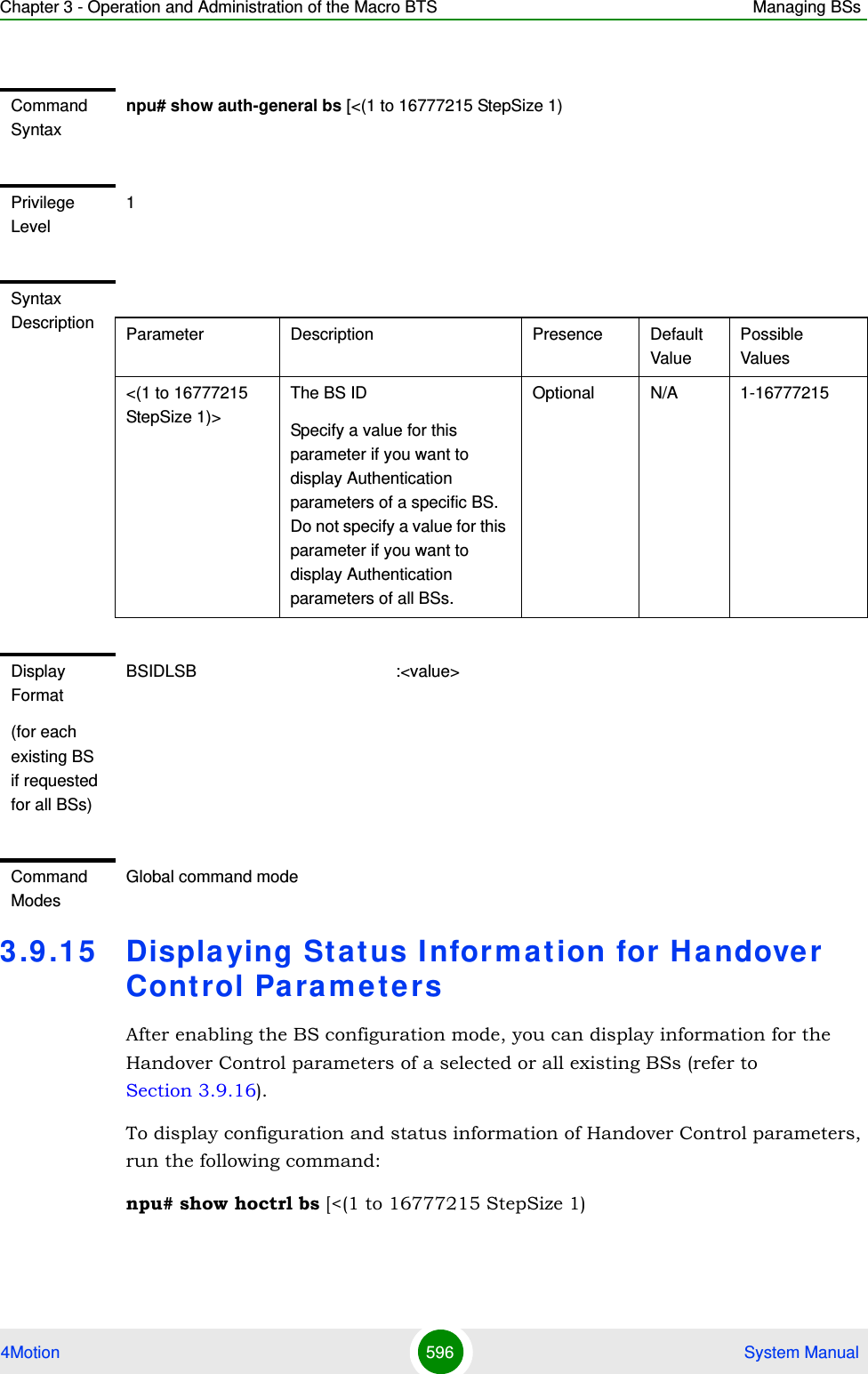 Chapter 3 - Operation and Administration of the Macro BTS Managing BSs4Motion 596  System Manual3.9 .15 Displaying St atus I nformat ion for Handover Control ParametersAfter enabling the BS configuration mode, you can display information for the Handover Control parameters of a selected or all existing BSs (refer to Section 3.9.16).To display configuration and status information of Handover Control parameters, run the following command:npu# show hoctrl bs [&lt;(1 to 16777215 StepSize 1)Command Syntaxnpu# show auth-general bs [&lt;(1 to 16777215 StepSize 1)Privilege Level1Syntax Description Parameter Description Presence Default ValuePossible Values&lt;(1 to 16777215 StepSize 1)&gt;The BS ID Specify a value for this parameter if you want to display Authentication parameters of a specific BS. Do not specify a value for this parameter if you want to display Authentication parameters of all BSs.Optional N/A 1-16777215Display Format(for each existing BS if requested for all BSs)BSIDLSB                                           :&lt;value&gt;Command ModesGlobal command mode