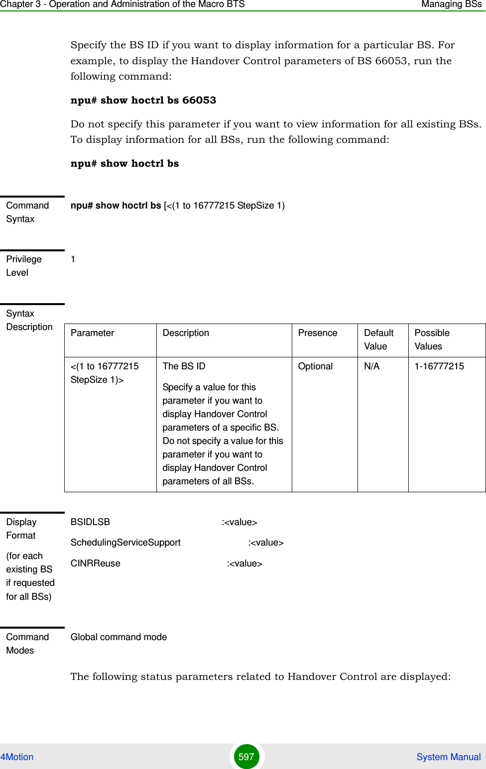 Chapter 3 - Operation and Administration of the Macro BTS Managing BSs4Motion 597  System ManualSpecify the BS ID if you want to display information for a particular BS. For example, to display the Handover Control parameters of BS 66053, run the following command:npu# show hoctrl bs 66053Do not specify this parameter if you want to view information for all existing BSs. To display information for all BSs, run the following command:npu# show hoctrl bsThe following status parameters related to Handover Control are displayed:Command Syntaxnpu# show hoctrl bs [&lt;(1 to 16777215 StepSize 1)Privilege Level1Syntax Description Parameter Description Presence Default ValuePossible Values&lt;(1 to 16777215 StepSize 1)&gt;The BS ID Specify a value for this parameter if you want to display Handover Control parameters of a specific BS. Do not specify a value for this parameter if you want to display Handover Control parameters of all BSs.Optional N/A 1-16777215Display Format(for each existing BS if requested for all BSs)BSIDLSB                                           :&lt;value&gt;SchedulingServiceSupport                          :&lt;value&gt;CINRReuse                                         :&lt;value&gt;Command ModesGlobal command mode