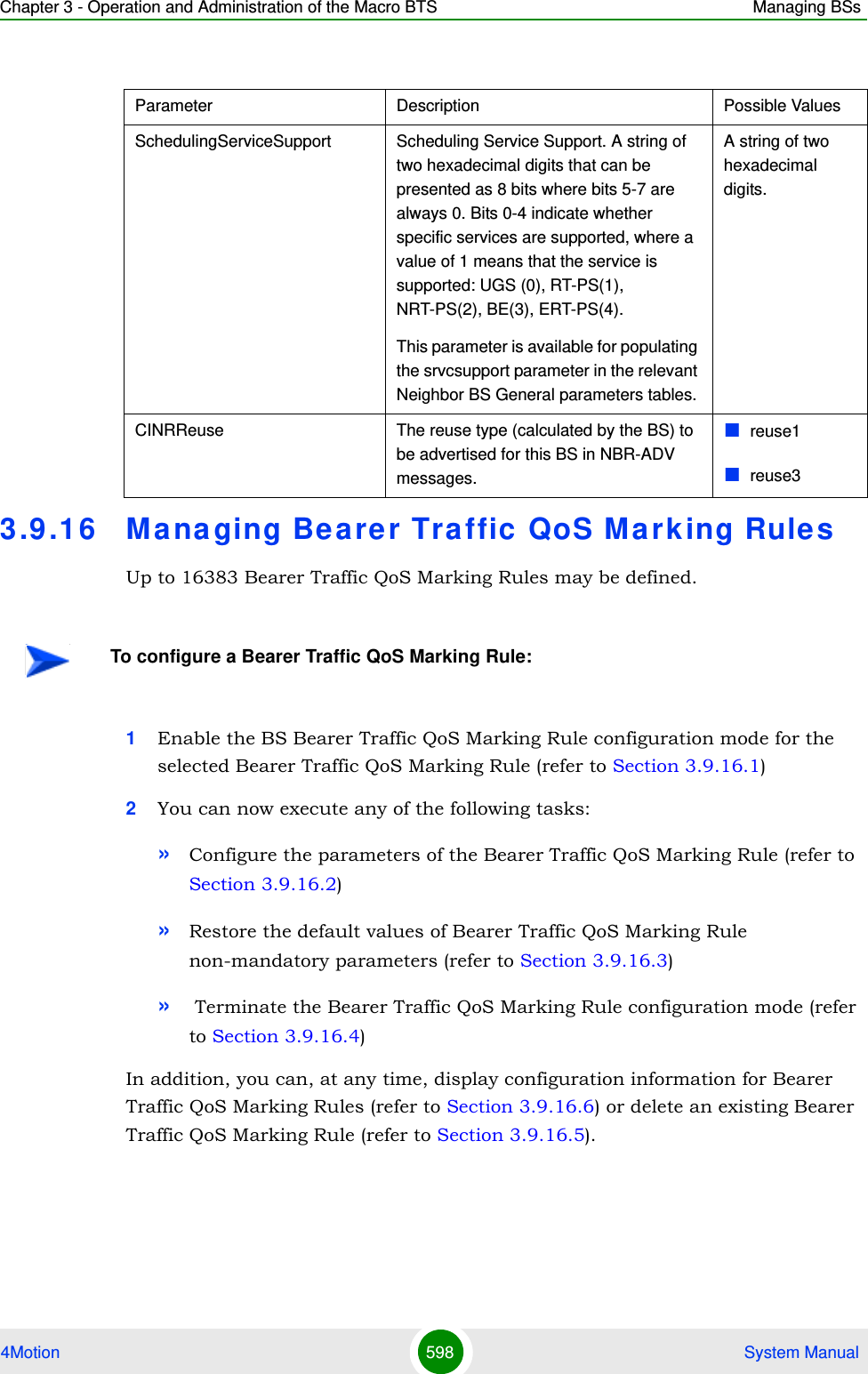 Chapter 3 - Operation and Administration of the Macro BTS Managing BSs4Motion 598  System Manual3.9 .16 Managing Bearer Traffic  QoS Marking RulesUp to 16383 Bearer Traffic QoS Marking Rules may be defined. 1Enable the BS Bearer Traffic QoS Marking Rule configuration mode for the selected Bearer Traffic QoS Marking Rule (refer to Section 3.9.16.1)2You can now execute any of the following tasks:»Configure the parameters of the Bearer Traffic QoS Marking Rule (refer to Section 3.9.16.2)»Restore the default values of Bearer Traffic QoS Marking Rule non-mandatory parameters (refer to Section 3.9.16.3)» Terminate the Bearer Traffic QoS Marking Rule configuration mode (refer to Section 3.9.16.4)In addition, you can, at any time, display configuration information for Bearer Traffic QoS Marking Rules (refer to Section 3.9.16.6) or delete an existing Bearer Traffic QoS Marking Rule (refer to Section 3.9.16.5). Parameter Description Possible ValuesSchedulingServiceSupport Scheduling Service Support. A string of two hexadecimal digits that can be presented as 8 bits where bits 5-7 are always 0. Bits 0-4 indicate whether specific services are supported, where a value of 1 means that the service is supported: UGS (0), RT-PS(1), NRT-PS(2), BE(3), ERT-PS(4).This parameter is available for populating the srvcsupport parameter in the relevant Neighbor BS General parameters tables.A string of two hexadecimal digits.CINRReuse The reuse type (calculated by the BS) to be advertised for this BS in NBR-ADV messages. reuse1reuse3To configure a Bearer Traffic QoS Marking Rule: