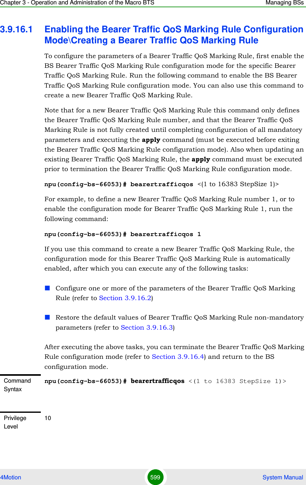 Chapter 3 - Operation and Administration of the Macro BTS Managing BSs4Motion 599  System Manual3.9.16.1 Enabling the Bearer Traffic QoS Marking Rule Configuration Mode\Creating a Bearer Traffic QoS Marking RuleTo configure the parameters of a Bearer Traffic QoS Marking Rule, first enable the BS Bearer Traffic QoS Marking Rule configuration mode for the specific Bearer Traffic QoS Marking Rule. Run the following command to enable the BS Bearer Traffic QoS Marking Rule configuration mode. You can also use this command to create a new Bearer Traffic QoS Marking Rule. Note that for a new Bearer Traffic QoS Marking Rule this command only defines the Bearer Traffic QoS Marking Rule number, and that the Bearer Traffic QoS Marking Rule is not fully created until completing configuration of all mandatory parameters and executing the apply command (must be executed before exiting the Bearer Traffic QoS Marking Rule configuration mode). Also when updating an existing Bearer Traffic QoS Marking Rule, the apply command must be executed prior to termination the Bearer Traffic QoS Marking Rule configuration mode.npu(config-bs-66053)# bearertrafficqos &lt;(1 to 16383 StepSize 1)&gt;For example, to define a new Bearer Traffic QoS Marking Rule number 1, or to enable the configuration mode for Bearer Traffic QoS Marking Rule 1, run the following command:npu(config-bs-66053)# bearertrafficqos 1If you use this command to create a new Bearer Traffic QoS Marking Rule, the configuration mode for this Bearer Traffic QoS Marking Rule is automatically enabled, after which you can execute any of the following tasks:Configure one or more of the parameters of the Bearer Traffic QoS Marking Rule (refer to Section 3.9.16.2)Restore the default values of Bearer Traffic QoS Marking Rule non-mandatory parameters (refer to Section 3.9.16.3)After executing the above tasks, you can terminate the Bearer Traffic QoS Marking Rule configuration mode (refer to Section 3.9.16.4) and return to the BS configuration mode.Command Syntaxnpu(config-bs-66053)# bearertrafficqos &lt;(1 to 16383 StepSize 1)&gt;Privilege Level10