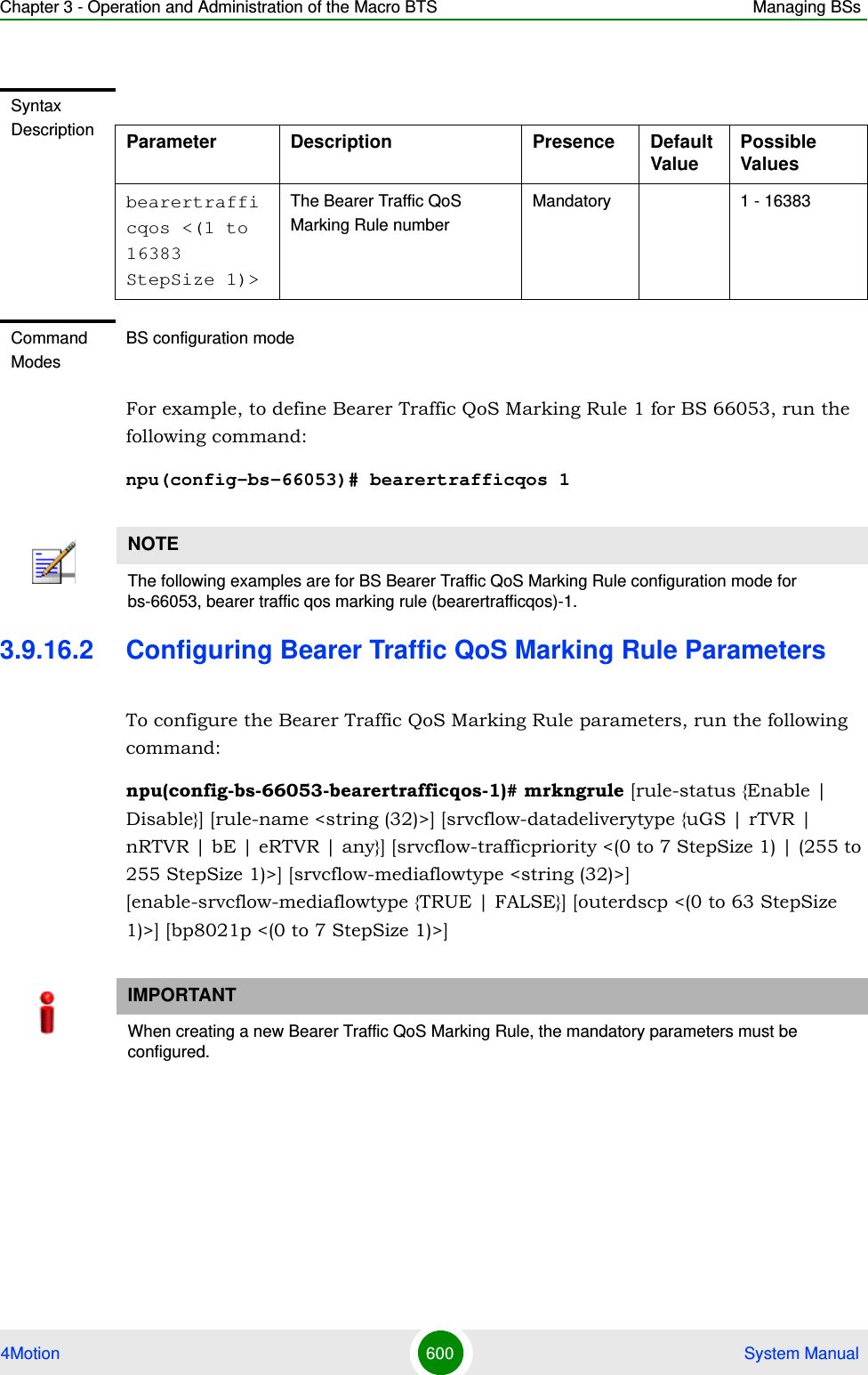 Chapter 3 - Operation and Administration of the Macro BTS Managing BSs4Motion 600  System ManualFor example, to define Bearer Traffic QoS Marking Rule 1 for BS 66053, run the following command:npu(config-bs-66053)# bearertrafficqos 13.9.16.2 Configuring Bearer Traffic QoS Marking Rule ParametersTo configure the Bearer Traffic QoS Marking Rule parameters, run the following command:npu(config-bs-66053-bearertrafficqos-1)# mrkngrule [rule-status {Enable | Disable}] [rule-name &lt;string (32)&gt;] [srvcflow-datadeliverytype {uGS | rTVR | nRTVR | bE | eRTVR | any}] [srvcflow-trafficpriority &lt;(0 to 7 StepSize 1) | (255 to 255 StepSize 1)&gt;] [srvcflow-mediaflowtype &lt;string (32)&gt;] [enable-srvcflow-mediaflowtype {TRUE | FALSE}] [outerdscp &lt;(0 to 63 StepSize 1)&gt;] [bp8021p &lt;(0 to 7 StepSize 1)&gt;]Syntax Description Parameter Description Presence Default ValuePossible Valuesbearertrafficqos &lt;(1 to 16383 StepSize 1)&gt;The Bearer Traffic QoS Marking Rule numberMandatory 1 - 16383Command ModesBS configuration modeNOTEThe following examples are for BS Bearer Traffic QoS Marking Rule configuration mode for bs-66053, bearer traffic qos marking rule (bearertrafficqos)-1.IMPORTANTWhen creating a new Bearer Traffic QoS Marking Rule, the mandatory parameters must be configured.