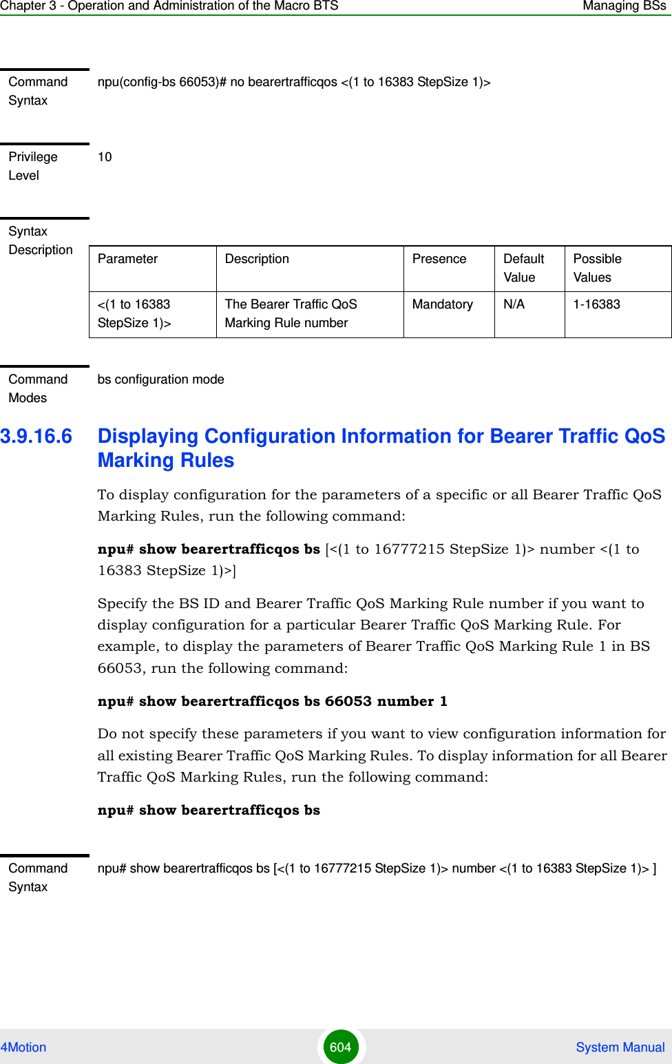 Chapter 3 - Operation and Administration of the Macro BTS Managing BSs4Motion 604  System Manual3.9.16.6 Displaying Configuration Information for Bearer Traffic QoS Marking RulesTo display configuration for the parameters of a specific or all Bearer Traffic QoS Marking Rules, run the following command:npu# show bearertrafficqos bs [&lt;(1 to 16777215 StepSize 1)&gt; number &lt;(1 to 16383 StepSize 1)&gt;]Specify the BS ID and Bearer Traffic QoS Marking Rule number if you want to display configuration for a particular Bearer Traffic QoS Marking Rule. For example, to display the parameters of Bearer Traffic QoS Marking Rule 1 in BS 66053, run the following command:npu# show bearertrafficqos bs 66053 number 1Do not specify these parameters if you want to view configuration information for all existing Bearer Traffic QoS Marking Rules. To display information for all Bearer Traffic QoS Marking Rules, run the following command:npu# show bearertrafficqos bsCommand Syntaxnpu(config-bs 66053)# no bearertrafficqos &lt;(1 to 16383 StepSize 1)&gt; Privilege Level10Syntax Description Parameter Description Presence Default ValuePossible Values&lt;(1 to 16383 StepSize 1)&gt;The Bearer Traffic QoS Marking Rule number Mandatory N/A 1-16383Command Modesbs configuration modeCommand Syntaxnpu# show bearertrafficqos bs [&lt;(1 to 16777215 StepSize 1)&gt; number &lt;(1 to 16383 StepSize 1)&gt; ]