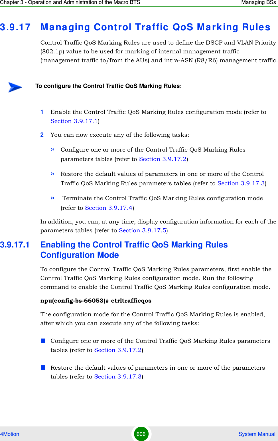 Chapter 3 - Operation and Administration of the Macro BTS Managing BSs4Motion 606  System Manual3.9 .17 Managing Control Traffic  QoS Mark ing Rule sControl Traffic QoS Marking Rules are used to define the DSCP and VLAN Priority (802.1p) value to be used for marking of internal management traffic (management traffic to/from the AUs) and intra-ASN (R8/R6) management traffic.1Enable the Control Traffic QoS Marking Rules configuration mode (refer to Section 3.9.17.1)2You can now execute any of the following tasks:»Configure one or more of the Control Traffic QoS Marking Rules parameters tables (refer to Section 3.9.17.2)»Restore the default values of parameters in one or more of the Control Traffic QoS Marking Rules parameters tables (refer to Section 3.9.17.3)» Terminate the Control Traffic QoS Marking Rules configuration mode (refer to Section 3.9.17.4)In addition, you can, at any time, display configuration information for each of the parameters tables (refer to Section 3.9.17.5).3.9.17.1 Enabling the Control Traffic QoS Marking Rules Configuration ModeTo configure the Control Traffic QoS Marking Rules parameters, first enable the Control Traffic QoS Marking Rules configuration mode. Run the following command to enable the Control Traffic QoS Marking Rules configuration mode. npu(config-bs-66053)# ctrltrafficqosThe configuration mode for the Control Traffic QoS Marking Rules is enabled, after which you can execute any of the following tasks:Configure one or more of the Control Traffic QoS Marking Rules parameters tables (refer to Section 3.9.17.2)Restore the default values of parameters in one or more of the parameters tables (refer to Section 3.9.17.3)To configure the Control Traffic QoS Marking Rules: