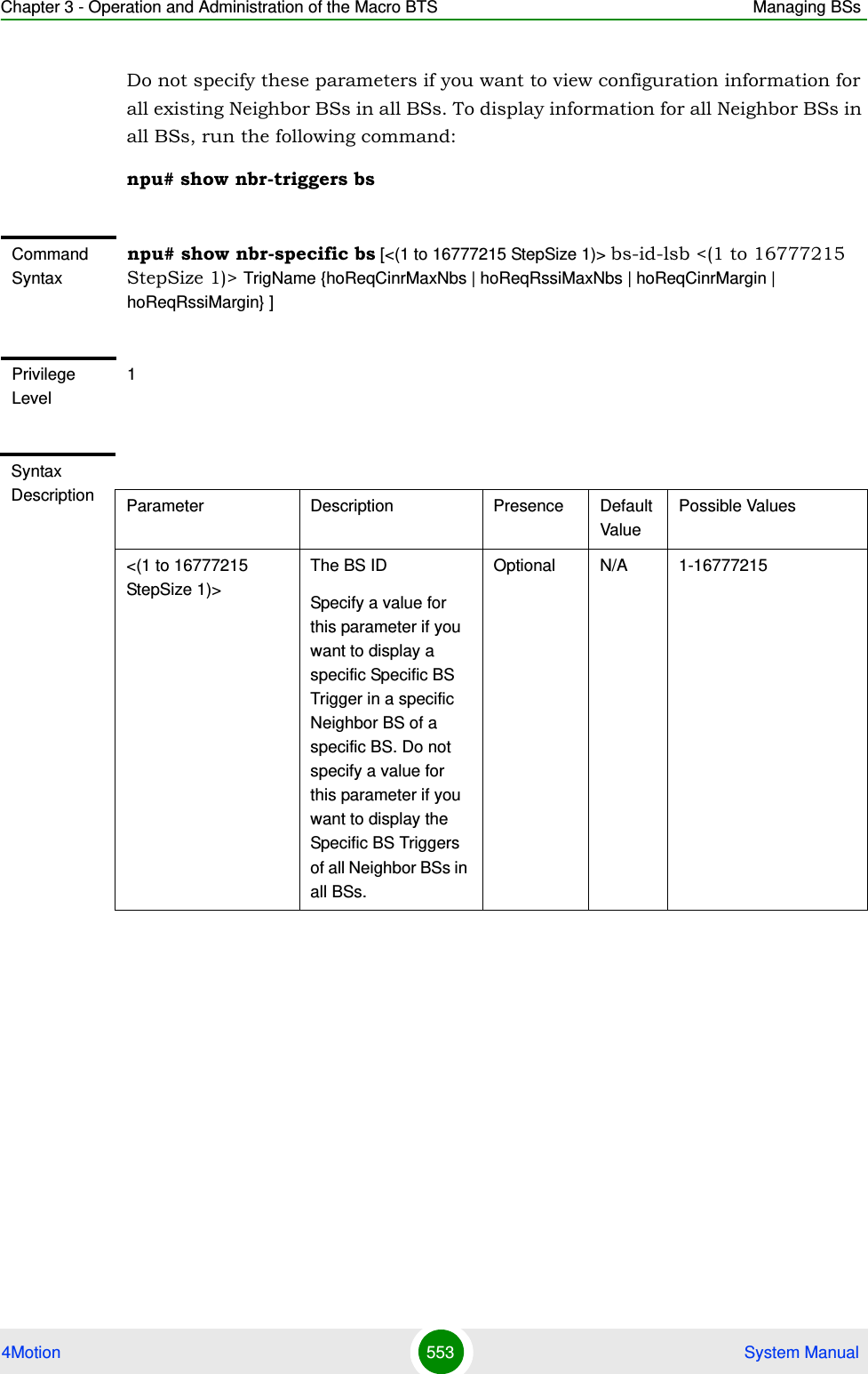 Chapter 3 - Operation and Administration of the Macro BTS Managing BSs4Motion 553  System ManualDo not specify these parameters if you want to view configuration information for all existing Neighbor BSs in all BSs. To display information for all Neighbor BSs in all BSs, run the following command:npu# show nbr-triggers bsCommand Syntaxnpu# show nbr-specific bs [&lt;(1 to 16777215 StepSize 1)&gt; bs-id-lsb &lt;(1 to 16777215 StepSize 1)&gt; TrigName {hoReqCinrMaxNbs | hoReqRssiMaxNbs | hoReqCinrMargin | hoReqRssiMargin} ]Privilege Level1Syntax Description Parameter Description Presence Default ValuePossible Values&lt;(1 to 16777215 StepSize 1)&gt;The BS ID Specify a value for this parameter if you want to display a specific Specific BS Trigger in a specific Neighbor BS of a specific BS. Do not specify a value for this parameter if you want to display the Specific BS Triggers of all Neighbor BSs in all BSs.Optional N/A 1-16777215